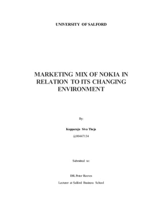 UNIVERSITY OF SALFORD
MARKETING MIX OF NOKIA IN
RELATION TO ITS CHANGING
ENVIRONMENT
By:
Kopparaju Siva Theja
@00447134
Submitted to:
DR.Peter Reeves
Lecturer at Salford Business School
 