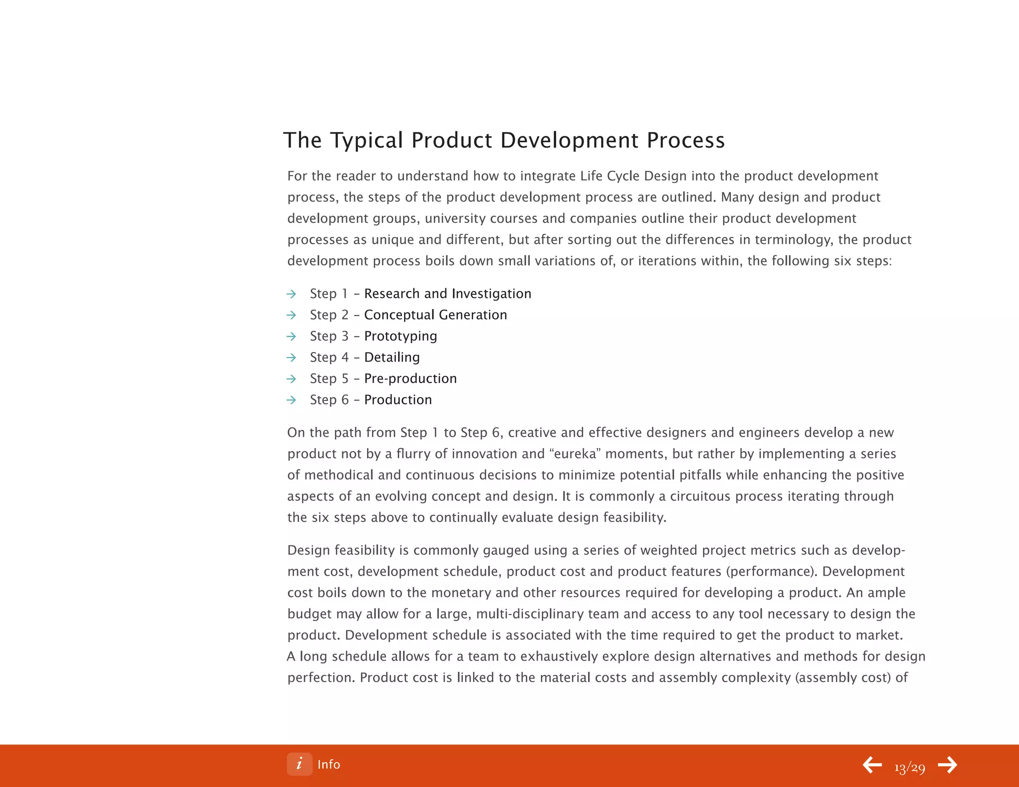 ChangeThis




           The Typical Product Development Process
           For the reader to understand how to integrate Life Cycle Design into the product development
           process, the steps of the product development process are outlined. Many design and product
           development groups, university courses and companies outline their product development
           processes as unique and different, but after sorting out the differences in terminology, the product
           development process boils down small variations of, or iterations within, the following six steps:

              Step 1 – Research and Investigation
              Step 2 – Conceptual Generation
              Step 3 – Prototyping
              Step 4 – Detailing
              Step 5 – Pre-production
              Step 6 – Production

           On the path from Step 1 to Step 6, creative and effective designers and engineers develop a new
           product not by a flurry of innovation and “eureka” moments, but rather by implementing a series
           of methodical and continuous decisions to minimize potential pitfalls while enhancing the positive
           aspects of an evolving concept and design. It is commonly a circuitous process iterating through
           the six steps above to continually evaluate design feasibility.

           Design feasibility is commonly gauged using a series of weighted project metrics such as develop-
           ment cost, development schedule, product cost and product features (performance). Development
           cost boils down to the monetary and other resources required for developing a product. An ample
           budget may allow for a large, multi-disciplinary team and access to any tool necessary to design the
           product. Development schedule is associated with the time required to get the product to market.
           A long schedule allows for a team to exhaustively explore design alternatives and methods for design
           perfection. Product cost is linked to the material costs and assembly complexity (assembly cost) of




No 62.06        Info                                                                                        13/29
 