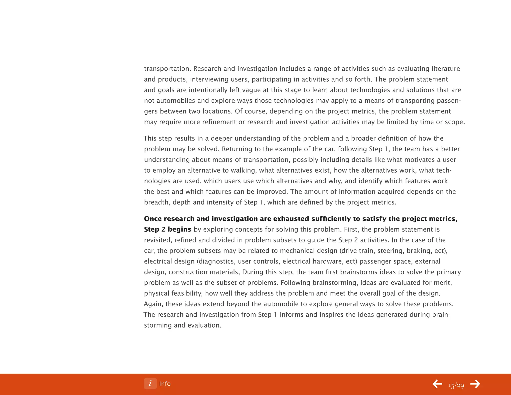 ChangeThis




           transportation. Research and investigation includes a range of activities such as evaluating literature
           and products, interviewing users, participating in activities and so forth. The problem statement
           and goals are intentionally left vague at this stage to learn about technologies and solutions that are
           not automobiles and explore ways those technologies may apply to a means of transporting passen-
           gers between two locations. Of course, depending on the project metrics, the problem statement
           may require more refinement or research and investigation activities may be limited by time or scope.

           This step results in a deeper understanding of the problem and a broader definition of how the
           problem may be solved. Returning to the example of the car, following Step 1, the team has a better
           understanding about means of transportation, possibly including details like what motivates a user
           to employ an alternative to walking, what alternatives exist, how the alternatives work, what tech-
           nologies are used, which users use which alternatives and why, and identify which features work
           the best and which features can be improved. The amount of information acquired depends on the
           breadth, depth and intensity of Step 1, which are defined by the project metrics.

           Once research and investigation are exhausted sufficiently to satisfy the project metrics,
           Step 2 begins by exploring concepts for solving this problem. First, the problem statement is
           revisited, refined and divided in problem subsets to guide the Step 2 activities. In the case of the
           car, the problem subsets may be related to mechanical design (drive train, steering, braking, ect),
           electrical design (diagnostics, user controls, electrical hardware, ect) passenger space, external
           design, construction materials, During this step, the team first brainstorms ideas to solve the primary
           problem as well as the subset of problems. Following brainstorming, ideas are evaluated for merit,
           physical feasibility, how well they address the problem and meet the overall goal of the design.
           Again, these ideas extend beyond the automobile to explore general ways to solve these problems.
           The research and investigation from Step 1 informs and inspires the ideas generated during brain-
           storming and evaluation.




No 62.06        Info                                                                                         15/29
 