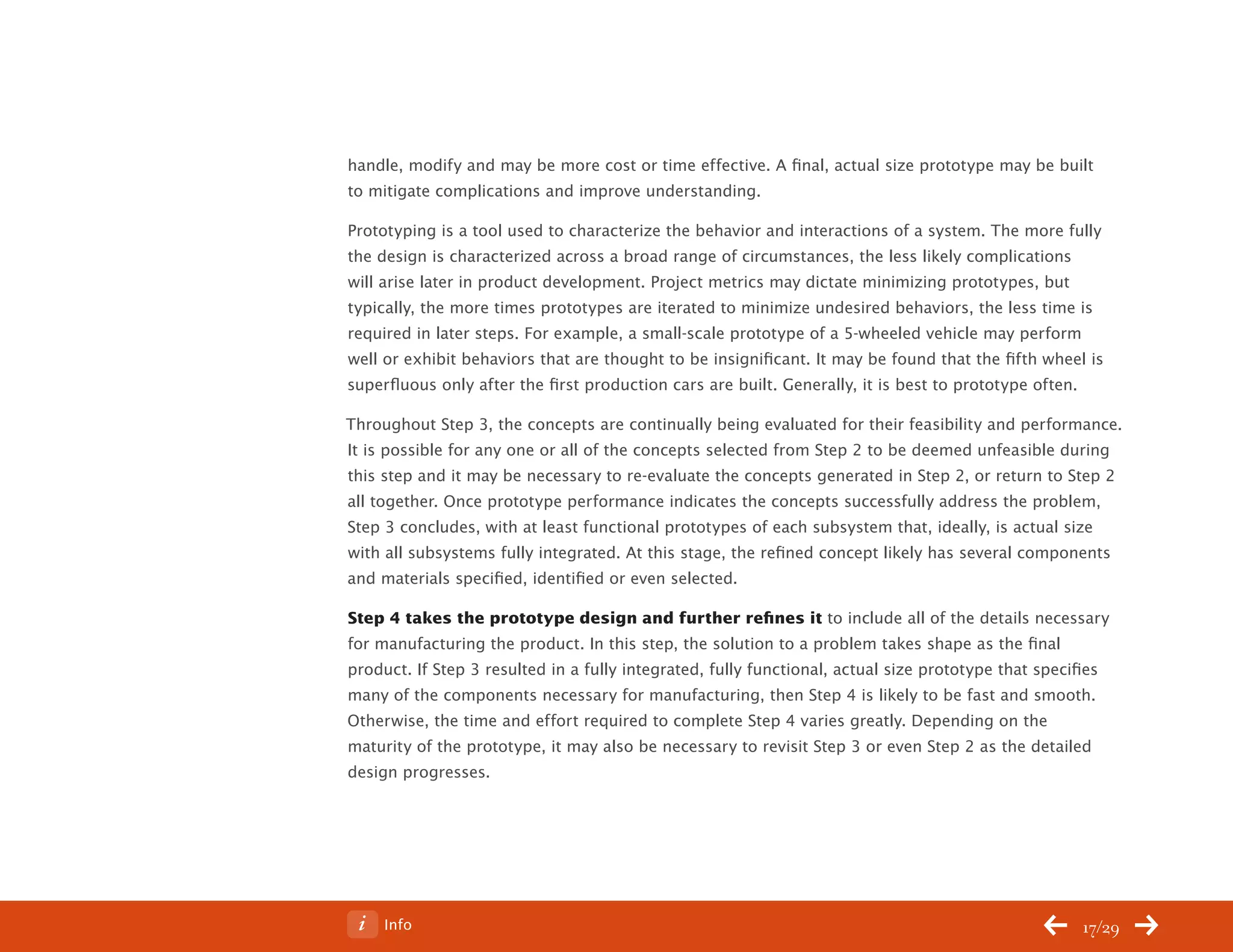 ChangeThis




           handle, modify and may be more cost or time effective. A final, actual size prototype may be built
           to mitigate complications and improve understanding.

           Prototyping is a tool used to characterize the behavior and interactions of a system. The more fully
           the design is characterized across a broad range of circumstances, the less likely complications
           will arise later in product development. Project metrics may dictate minimizing prototypes, but
           typically, the more times prototypes are iterated to minimize undesired behaviors, the less time is
           required in later steps. For example, a small-scale prototype of a 5-wheeled vehicle may perform
           well or exhibit behaviors that are thought to be insignificant. It may be found that the fifth wheel is
           superfluous only after the first production cars are built. Generally, it is best to prototype often.

           Throughout Step 3, the concepts are continually being evaluated for their feasibility and performance.
           It is possible for any one or all of the concepts selected from Step 2 to be deemed unfeasible during
           this step and it may be necessary to re-evaluate the concepts generated in Step 2, or return to Step 2
           all together. Once prototype performance indicates the concepts successfully address the problem,
           Step 3 concludes, with at least functional prototypes of each subsystem that, ideally, is actual size
           with all subsystems fully integrated. At this stage, the refined concept likely has several components
           and materials specified, identified or even selected.

           Step 4 takes the prototype design and further refines it to include all of the details necessary
           for manufacturing the product. In this step, the solution to a problem takes shape as the final
           product. If Step 3 resulted in a fully integrated, fully functional, actual size prototype that specifies
           many of the components necessary for manufacturing, then Step 4 is likely to be fast and smooth.
           Otherwise, the time and effort required to complete Step 4 varies greatly. Depending on the
           maturity of the prototype, it may also be necessary to revisit Step 3 or even Step 2 as the detailed
           design progresses.




No 62.06        Info                                                                                            17/29
 
