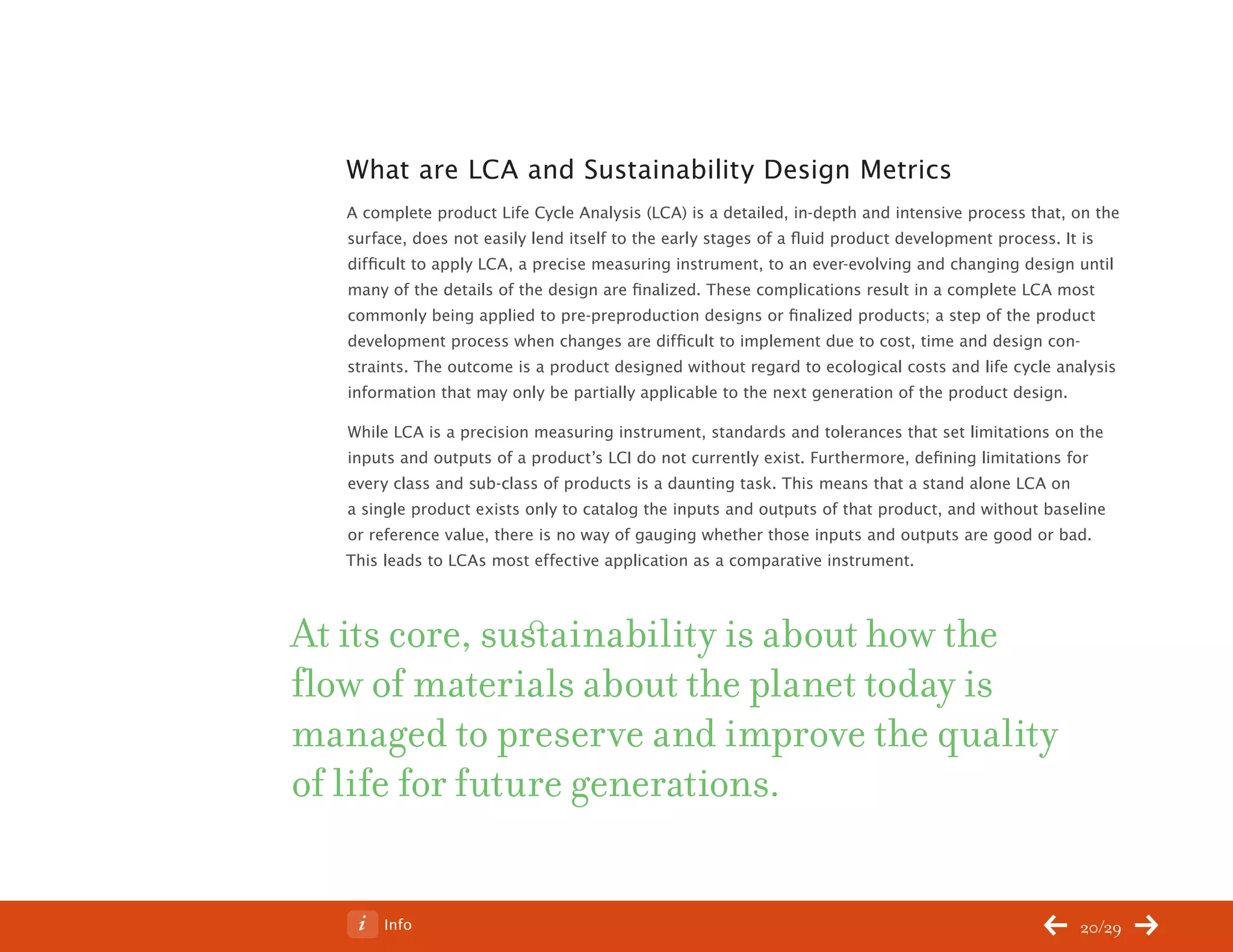 ChangeThis




              What are LCA and Sustainability Design Metrics
              A complete product Life Cycle Analysis (LCA) is a detailed, in-depth and intensive process that, on the
              surface, does not easily lend itself to the early stages of a fluid product development process. It is
              difficult to apply LCA, a precise measuring instrument, to an ever-evolving and changing design until
              many of the details of the design are finalized. These complications result in a complete LCA most
              commonly being applied to pre-preproduction designs or finalized products; a step of the product
              development process when changes are difficult to implement due to cost, time and design con-
              straints. The outcome is a product designed without regard to ecological costs and life cycle analysis
              information that may only be partially applicable to the next generation of the product design.

              While LCA is a precision measuring instrument, standards and tolerances that set limitations on the
              inputs and outputs of a product’s LCI do not currently exist. Furthermore, defining limitations for
              every class and sub-class of products is a daunting task. This means that a stand alone LCA on
              a single product exists only to catalog the inputs and outputs of that product, and without baseline
              or reference value, there is no way of gauging whether those inputs and outputs are good or bad.
              This leads to LCAs most effective application as a comparative instrument.



           At its core, sustainability is about how the
           flow of materials about the planet today is
           managed to preserve and improve the quality
           of life for future generations.


No 62.06           Info                                                                                        20/29
 