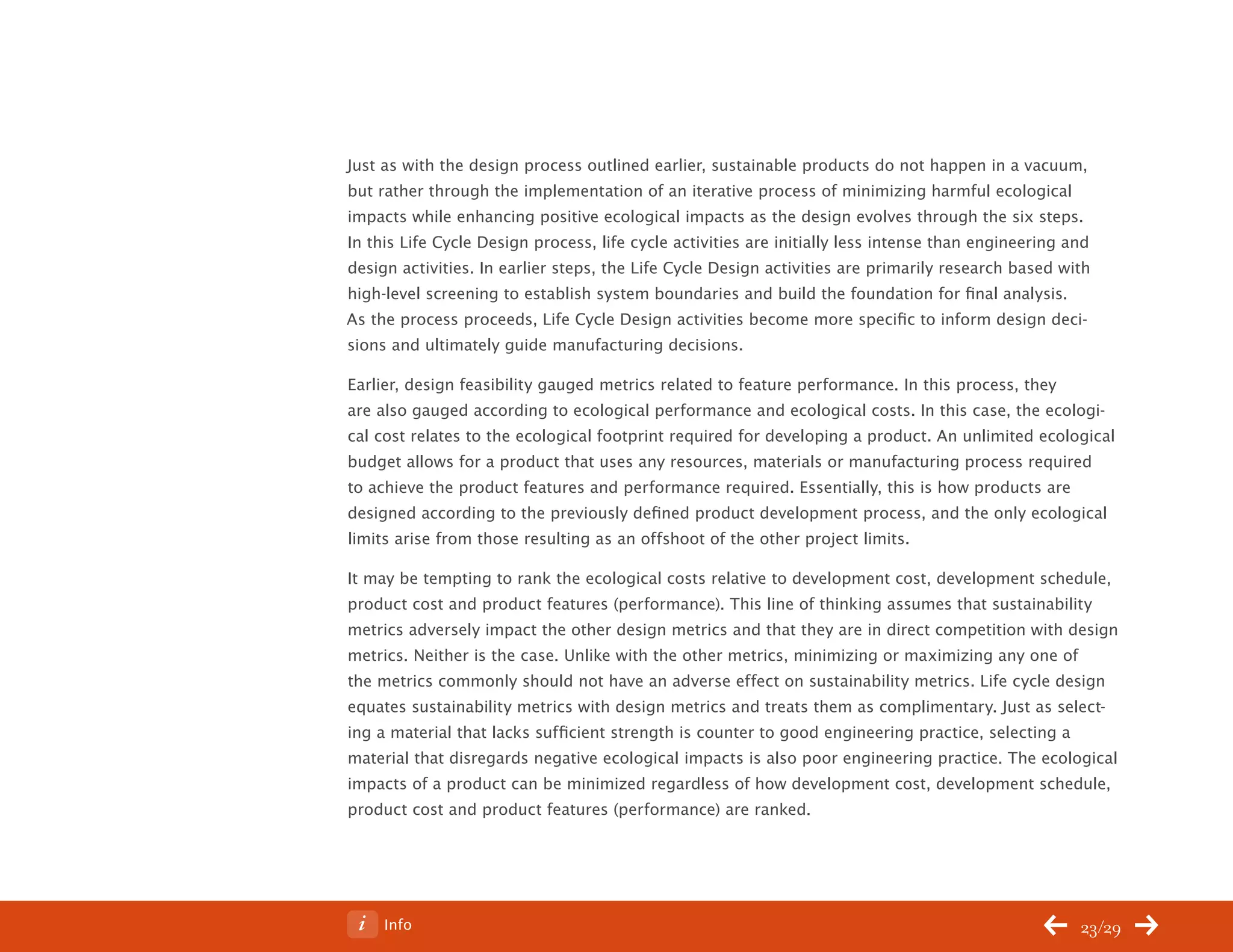 ChangeThis




           Just as with the design process outlined earlier, sustainable products do not happen in a vacuum,
           but rather through the implementation of an iterative process of minimizing harmful ecological
           impacts while enhancing positive ecological impacts as the design evolves through the six steps.
           In this Life Cycle Design process, life cycle activities are initially less intense than engineering and
           design activities. In earlier steps, the Life Cycle Design activities are primarily research based with
           high-level screening to establish system boundaries and build the foundation for final analysis.
           As the process proceeds, Life Cycle Design activities become more specific to inform design deci-
           sions and ultimately guide manufacturing decisions.

           Earlier, design feasibility gauged metrics related to feature performance. In this process, they
           are also gauged according to ecological performance and ecological costs. In this case, the ecologi-
           cal cost relates to the ecological footprint required for developing a product. An unlimited ecological
           budget allows for a product that uses any resources, materials or manufacturing process required
           to achieve the product features and performance required. Essentially, this is how products are
           designed according to the previously defined product development process, and the only ecological
           limits arise from those resulting as an offshoot of the other project limits.

           It may be tempting to rank the ecological costs relative to development cost, development schedule,
           product cost and product features (performance). This line of thinking assumes that sustainability
           metrics adversely impact the other design metrics and that they are in direct competition with design
           metrics. Neither is the case. Unlike with the other metrics, minimizing or maximizing any one of
           the metrics commonly should not have an adverse effect on sustainability metrics. Life cycle design
           equates sustainability metrics with design metrics and treats them as complimentary. Just as select-
           ing a material that lacks sufficient strength is counter to good engineering practice, selecting a
           material that disregards negative ecological impacts is also poor engineering practice. The ecological
           impacts of a product can be minimized regardless of how development cost, development schedule,
           product cost and product features (performance) are ranked.




No 62.06        Info                                                                                             23/29
 
