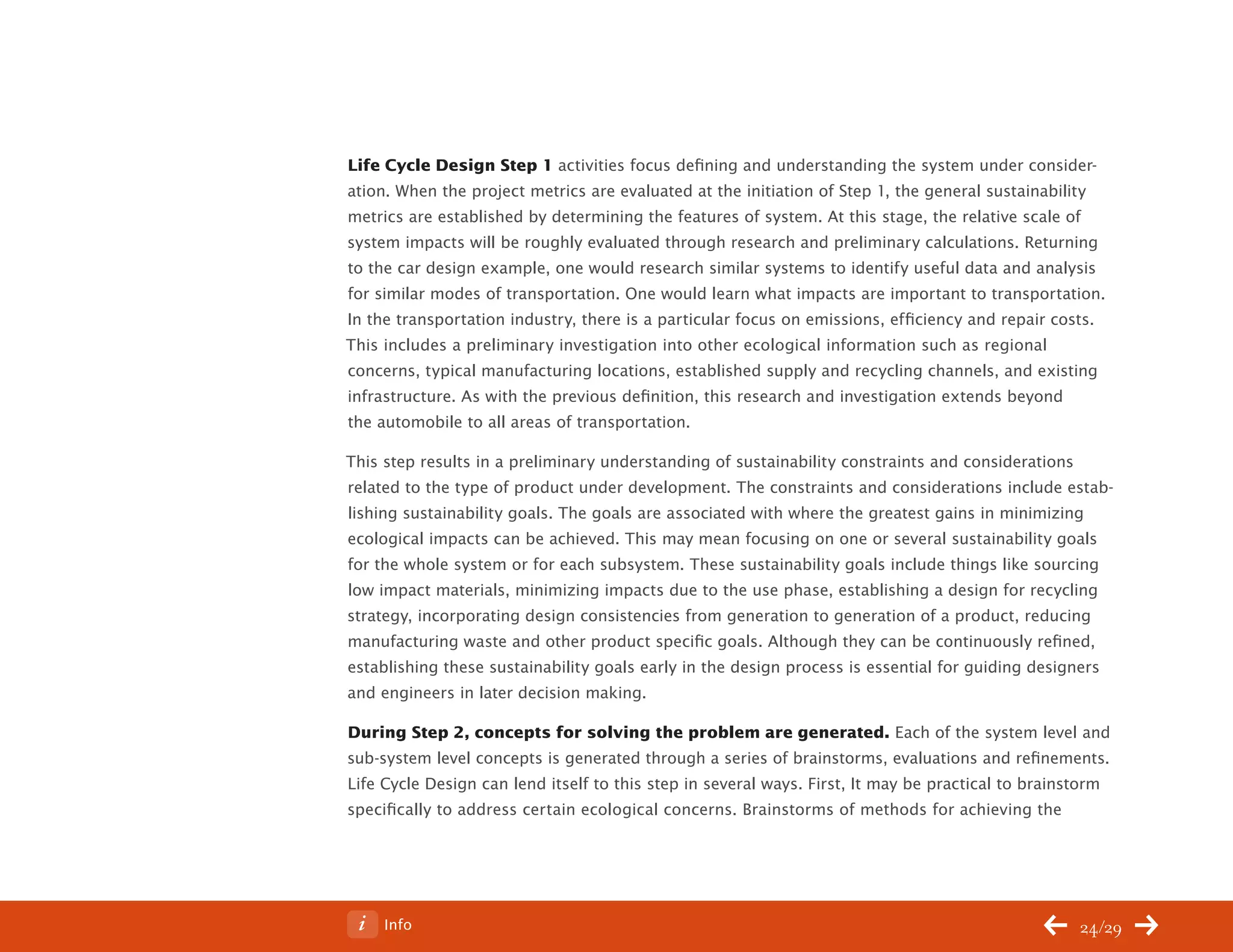 ChangeThis




           Life Cycle Design Step 1 activities focus defining and understanding the system under consider-
           ation. When the project metrics are evaluated at the initiation of Step 1, the general sustainability
           metrics are established by determining the features of system. At this stage, the relative scale of
           system impacts will be roughly evaluated through research and preliminary calculations. Returning
           to the car design example, one would research similar systems to identify useful data and analysis
           for similar modes of transportation. One would learn what impacts are important to transportation.
           In the transportation industry, there is a particular focus on emissions, efficiency and repair costs.
           This includes a preliminary investigation into other ecological information such as regional
           concerns, typical manufacturing locations, established supply and recycling channels, and existing
           infrastructure. As with the previous definition, this research and investigation extends beyond
           the automobile to all areas of transportation.

           This step results in a preliminary understanding of sustainability constraints and considerations
           related to the type of product under development. The constraints and considerations include estab-
           lishing sustainability goals. The goals are associated with where the greatest gains in minimizing
           ecological impacts can be achieved. This may mean focusing on one or several sustainability goals
           for the whole system or for each subsystem. These sustainability goals include things like sourcing
           low impact materials, minimizing impacts due to the use phase, establishing a design for recycling
           strategy, incorporating design consistencies from generation to generation of a product, reducing
           manufacturing waste and other product specific goals. Although they can be continuously refined,
           establishing these sustainability goals early in the design process is essential for guiding designers
           and engineers in later decision making.

           During Step 2, concepts for solving the problem are generated. Each of the system level and
           sub-system level concepts is generated through a series of brainstorms, evaluations and refinements.
           Life Cycle Design can lend itself to this step in several ways. First, It may be practical to brainstorm
           specifically to address certain ecological concerns. Brainstorms of methods for achieving the




No 62.06        Info                                                                                          24/29
 