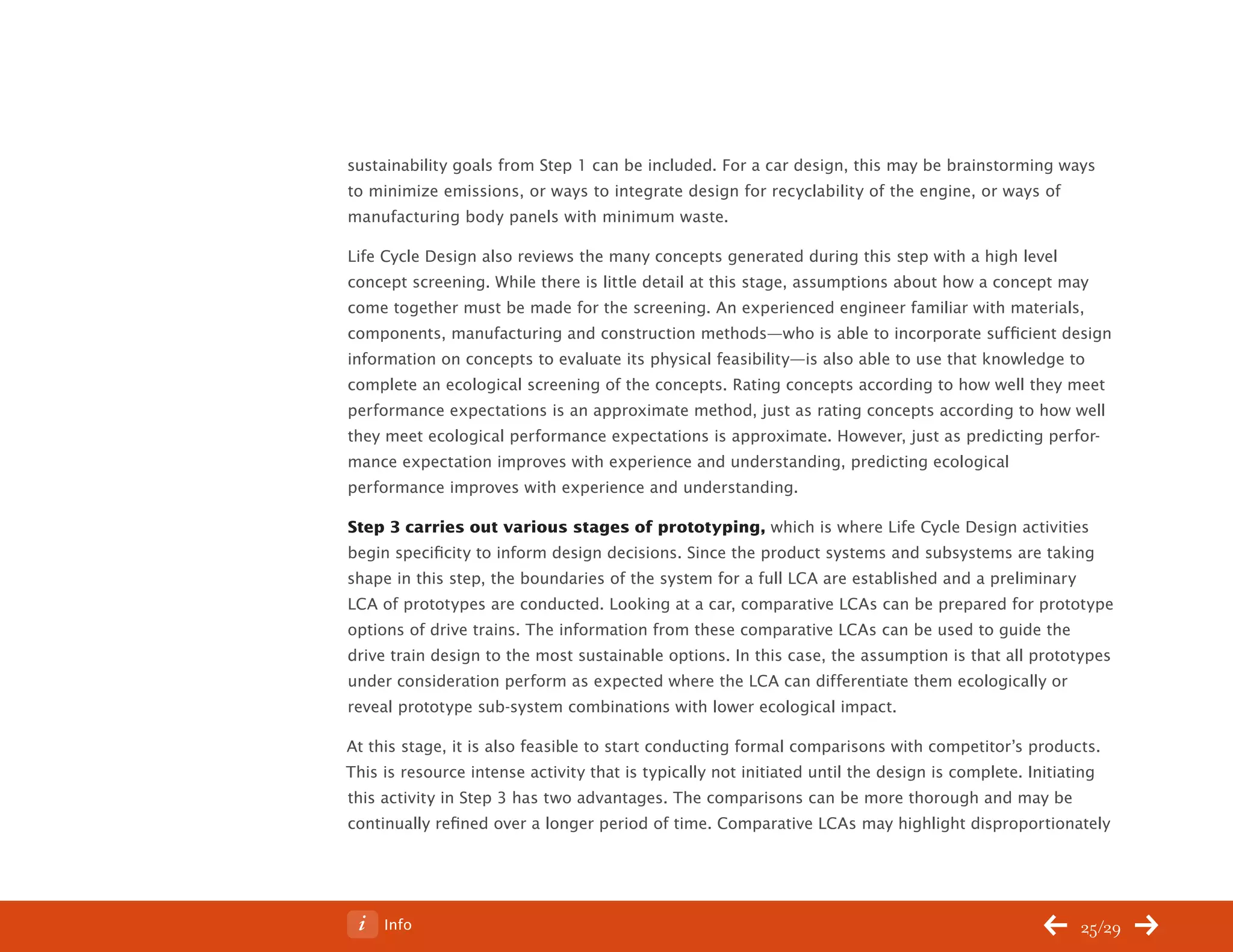ChangeThis




           sustainability goals from Step 1 can be included. For a car design, this may be brainstorming ways
           to minimize emissions, or ways to integrate design for recyclability of the engine, or ways of
           manufacturing body panels with minimum waste.

           Life Cycle Design also reviews the many concepts generated during this step with a high level
           concept screening. While there is little detail at this stage, assumptions about how a concept may
           come together must be made for the screening. An experienced engineer familiar with materials,
           components, manufacturing and construction methods—who is able to incorporate sufficient design
           information on concepts to evaluate its physical feasibility—is also able to use that knowledge to
           complete an ecological screening of the concepts. Rating concepts according to how well they meet
           performance expectations is an approximate method, just as rating concepts according to how well
           they meet ecological performance expectations is approximate. However, just as predicting perfor-
           mance expectation improves with experience and understanding, predicting ecological
           performance improves with experience and understanding.

           Step 3 carries out various stages of prototyping, which is where Life Cycle Design activities
           begin specificity to inform design decisions. Since the product systems and subsystems are taking
           shape in this step, the boundaries of the system for a full LCA are established and a preliminary
           LCA of prototypes are conducted. Looking at a car, comparative LCAs can be prepared for prototype
           options of drive trains. The information from these comparative LCAs can be used to guide the
           drive train design to the most sustainable options. In this case, the assumption is that all prototypes
           under consideration perform as expected where the LCA can differentiate them ecologically or
           reveal prototype sub-system combinations with lower ecological impact.

           At this stage, it is also feasible to start conducting formal comparisons with competitor’s products.
           This is resource intense activity that is typically not initiated until the design is complete. Initiating
           this activity in Step 3 has two advantages. The comparisons can be more thorough and may be
           continually refined over a longer period of time. Comparative LCAs may highlight disproportionately




No 62.06        Info                                                                                            25/29
 