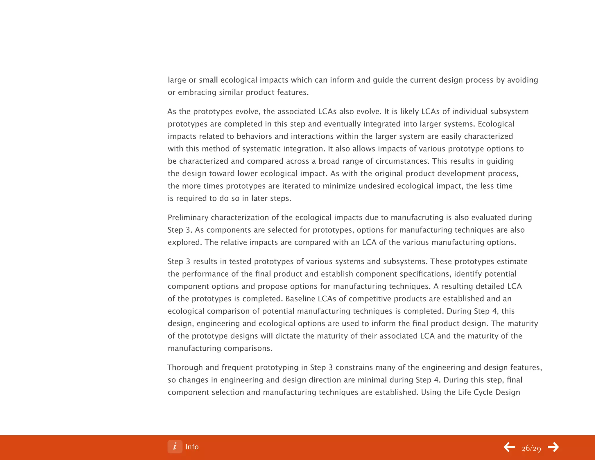 ChangeThis




           large or small ecological impacts which can inform and guide the current design process by avoiding
           or embracing similar product features.

           As the prototypes evolve, the associated LCAs also evolve. It is likely LCAs of individual subsystem
           prototypes are completed in this step and eventually integrated into larger systems. Ecological
           impacts related to behaviors and interactions within the larger system are easily characterized
           with this method of systematic integration. It also allows impacts of various prototype options to
           be characterized and compared across a broad range of circumstances. This results in guiding
           the design toward lower ecological impact. As with the original product development process,
           the more times prototypes are iterated to minimize undesired ecological impact, the less time
           is required to do so in later steps.

           Preliminary characterization of the ecological impacts due to manufacruting is also evaluated during
           Step 3. As components are selected for prototypes, options for manufacturing techniques are also
           explored. The relative impacts are compared with an LCA of the various manufacturing options.

           Step 3 results in tested prototypes of various systems and subsystems. These prototypes estimate
           the performance of the final product and establish component specifications, identify potential
           component options and propose options for manufacturing techniques. A resulting detailed LCA
           of the prototypes is completed. Baseline LCAs of competitive products are established and an
           ecological comparison of potential manufacturing techniques is completed. During Step 4, this
           design, engineering and ecological options are used to inform the final product design. The maturity
           of the prototype designs will dictate the maturity of their associated LCA and the maturity of the
           manufacturing comparisons.

           Thorough and frequent prototyping in Step 3 constrains many of the engineering and design features,
           so changes in engineering and design direction are minimal during Step 4. During this step, final
           component selection and manufacturing techniques are established. Using the Life Cycle Design




No 62.06        Info                                                                                        26/29
 