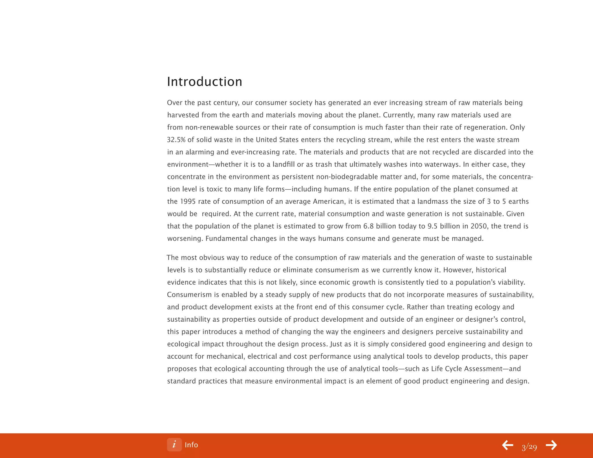 ChangeThis




           Introduction
           Over the past century, our consumer society has generated an ever increasing stream of raw materials being
           harvested from the earth and materials moving about the planet. Currently, many raw materials used are
           from non-renewable sources or their rate of consumption is much faster than their rate of regeneration. Only
           32.5% of solid waste in the United States enters the recycling stream, while the rest enters the waste stream
           in an alarming and ever-increasing rate. The materials and products that are not recycled are discarded into the
           environment—whether it is to a landfill or as trash that ultimately washes into waterways. In either case, they
           concentrate in the environment as persistent non-biodegradable matter and, for some materials, the concentra-
           tion level is toxic to many life forms—including humans. If the entire population of the planet consumed at
           the 1995 rate of consumption of an average American, it is estimated that a landmass the size of 3 to 5 earths
           would be required. At the current rate, material consumption and waste generation is not sustainable. Given
           that the population of the planet is estimated to grow from 6.8 billion today to 9.5 billion in 2050, the trend is
           worsening. Fundamental changes in the ways humans consume and generate must be managed.

           The most obvious way to reduce of the consumption of raw materials and the generation of waste to sustainable
           levels is to substantially reduce or eliminate consumerism as we currently know it. However, historical
           evidence indicates that this is not likely, since economic growth is consistently tied to a population’s viability.
           Consumerism is enabled by a steady supply of new products that do not incorporate measures of sustainability,
           and product development exists at the front end of this consumer cycle. Rather than treating ecology and
           sustainability as properties outside of product development and outside of an engineer or designer’s control,
           this paper introduces a method of changing the way the engineers and designers perceive sustainability and
           ecological impact throughout the design process. Just as it is simply considered good engineering and design to
           account for mechanical, electrical and cost performance using analytical tools to develop products, this paper
           proposes that ecological accounting through the use of analytical tools—such as Life Cycle Assessment—and
           standard practices that measure environmental impact is an element of good product engineering and design.




No 62.06        Info                                                                                                        3/29
 
