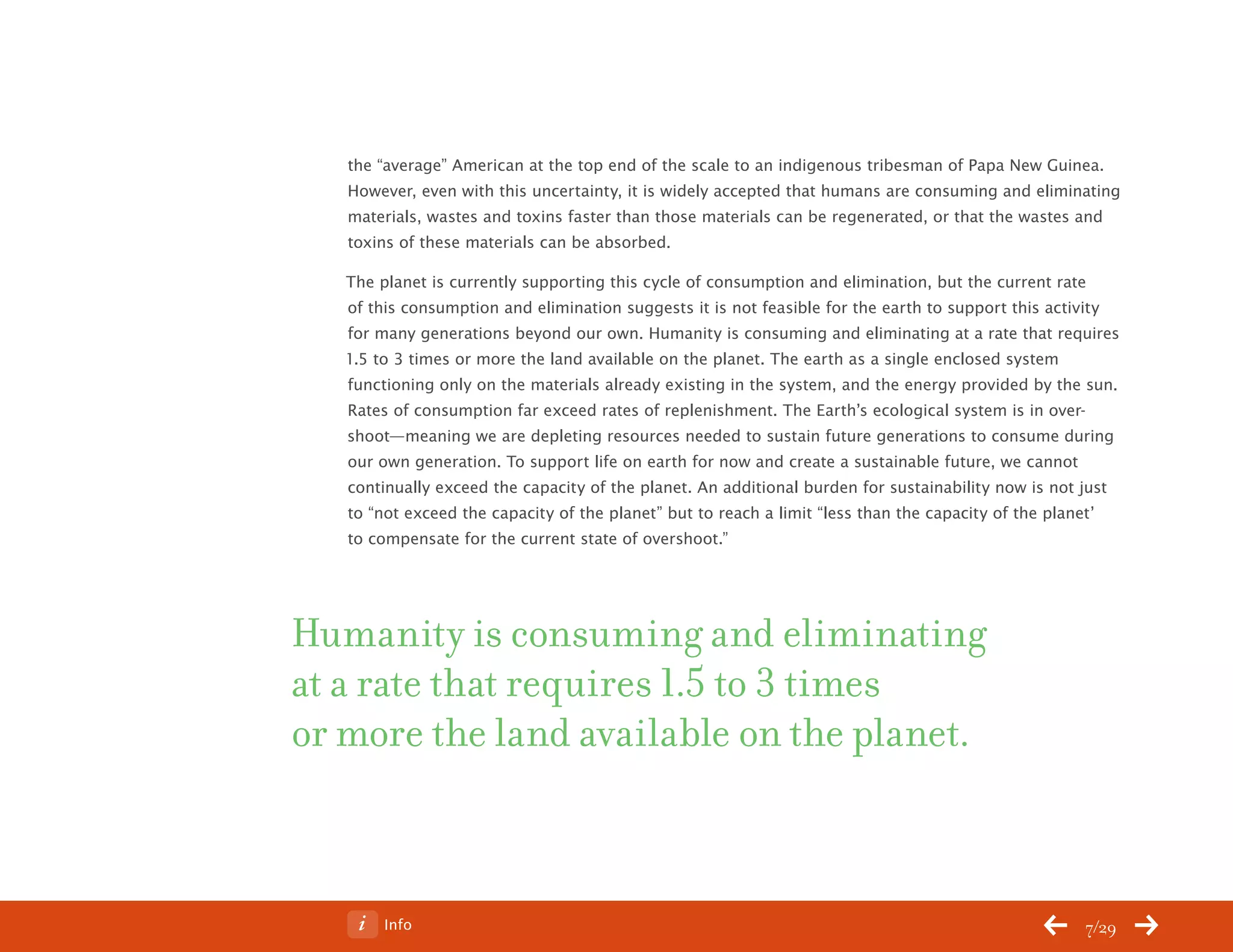 ChangeThis




              the “average” American at the top end of the scale to an indigenous tribesman of Papa New Guinea.
              However, even with this uncertainty, it is widely accepted that humans are consuming and eliminating
              materials, wastes and toxins faster than those materials can be regenerated, or that the wastes and
              toxins of these materials can be absorbed.

              The planet is currently supporting this cycle of consumption and elimination, but the current rate
              of this consumption and elimination suggests it is not feasible for the earth to support this activity
              for many generations beyond our own. Humanity is consuming and eliminating at a rate that requires
              1.5 to 3 times or more the land available on the planet. The earth as a single enclosed system
              functioning only on the materials already existing in the system, and the energy provided by the sun.
              Rates of consumption far exceed rates of replenishment. The Earth’s ecological system is in over-
              shoot—meaning we are depleting resources needed to sustain future generations to consume during
              our own generation. To support life on earth for now and create a sustainable future, we cannot
              continually exceed the capacity of the planet. An additional burden for sustainability now is not just
              to “not exceed the capacity of the planet” but to reach a limit “less than the capacity of the planet’
              to compensate for the current state of overshoot.”




           Humanity is consuming and eliminating
           at a rate that requires 1.5 to 3 times
           or more the land available on the planet.



No 62.06           Info                                                                                        7/29
 