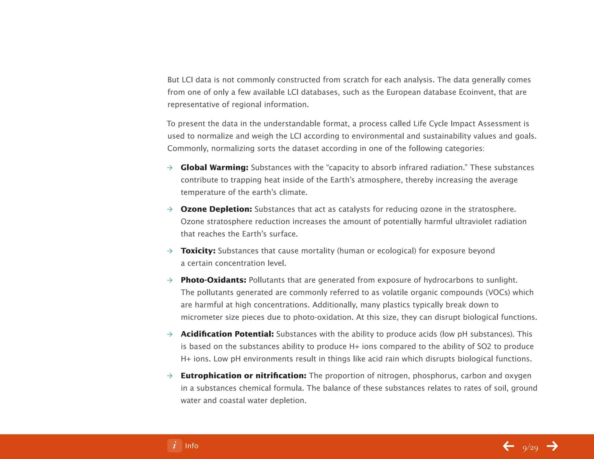 ChangeThis




           But LCI data is not commonly constructed from scratch for each analysis. The data generally comes
           from one of only a few available LCI databases, such as the European database Ecoinvent, that are
           representative of regional information.

           To present the data in the understandable format, a process called Life Cycle Impact Assessment is
           used to normalize and weigh the LCI according to environmental and sustainability values and goals.
           Commonly, normalizing sorts the dataset according in one of the following categories:

              Global Warming: Substances with the “capacity to absorb infrared radiation.” These substances
               contribute to trapping heat inside of the Earth’s atmosphere, thereby increasing the average
               temperature of the earth’s climate.

              Ozone Depletion: Substances that act as catalysts for reducing ozone in the stratosphere.
               Ozone stratosphere reduction increases the amount of potentially harmful ultraviolet radiation
               that reaches the Earth’s surface.

              Toxicity: Substances that cause mortality (human or ecological) for exposure beyond
               a certain concentration level.

              Photo-Oxidants: Pollutants that are generated from exposure of hydrocarbons to sunlight.
               The pollutants generated are commonly referred to as volatile organic compounds (VOCs) which
               are harmful at high concentrations. Additionally, many plastics typically break down to
               micrometer size pieces due to photo-oxidation. At this size, they can disrupt biological functions.

              Acidification Potential: Substances with the ability to produce acids (low pH substances). This
               is based on the substances ability to produce H+ ions compared to the ability of SO2 to produce
               H+ ions. Low pH environments result in things like acid rain which disrupts biological functions.

              Eutrophication or nitrification: The proportion of nitrogen, phosphorus, carbon and oxygen
               in a substances chemical formula. The balance of these substances relates to rates of soil, ground
               water and coastal water depletion.




No 62.06        Info                                                                                         9/29
 