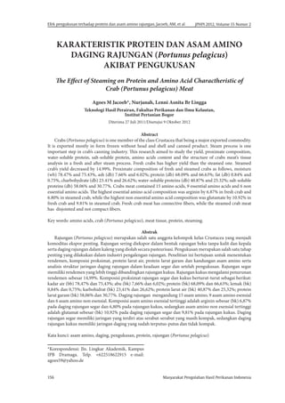 Masyarakat Pengolahan Hasil Perikanan Indonesia
156
JPHPI 2012, Volume 15 Nomor 2
Efek pengukusan terhadap protein dan asam amino rajungan, Jacoeb, AM, et al
KARAKTERISTIK PROTEIN DAN ASAM AMINO
DAGING RAJUNGAN (Portunus pelagicus)
AKIBAT PENGUKUSAN
The Effect of Steaming on Protein and Amino Acid Charactheristic of
Crab (Portunus pelagicus) Meat
Agoes M Jacoeb*, Nurjanah, Lenni Asnita Br Lingga
Teknologi Hasil Perairan, Fakultas Perikanan dan Ilmu Kelautan,
Institut Pertanian Bogor
Diterima 27 Juli 2011/Disetujui 9 Oktober 2012
Abstract
Crabs (Portunus pelagicus) is one member of the class Crustacea that being a major exported commodity.
It is exported mostly in form frozen without head and shell and canned pruduct. Steam process is one
important step in crab’s canning industry. This research aimed to study the yield, proximate composition,
water-soluble protein, salt-soluble protein, amino acids content and the structure of crabs meat’s tissue
analysis in a fresh and after steam process. Fresh crabs has higher yield than the steamed one. Steamed
crab’s yield decreased by 14.99%. Proximate composition of fresh and steamed crabs as follows, moisture
(wb) 78.47% and 75.43%, ash (db) 7.66% and 6.02%; protein (db) 68.09% and 66.63%; fat (db) 0.84% ​​
and
0.75%, charbohydrate (db) 23.41% and 26.62%; water-soluble proteins (db) 40.87% and 25.32%; salt-soluble
proteins (db) 58.06% and 30.77%. Crabs meat contained 15 amino acids, 9 essential amino acids and 6 non
essential amino acids. The highest essential amino acid composition was arginin by 6.87% in fresh crab and
6.80% in steamed crab, while the highest non essential amino acid composition was glutamate by 10.92% in
fresh crab and 9.81% in steamed crab. Fresh crab meat has connective fibers, while the steamed crab meat
has disjointed and not compact fibers.
Key words: amino acids, crab (Portunus pelagicus), meat tissue, protein, steaming.
Abstrak
Rajungan (Portunus pelagicus) merupakan salah satu anggota kelompok kelas Crustacea yang menjadi
komoditas ekspor penting. Rajungan sering diekspor dalam bentuk rajungan beku tanpa kulit dan kepala
serta daging rajungan dalam kaleng yang diolah secara pasteurisasi. Pengukusan merupakan salah satu tahap
penting yang dilakukan dalam industri pengalengan rajungan. Penelitian ini bertujuan untuk menentukan
rendemen, komposisi proksimat, protein larut air, protein larut garam dan kandungan asam amino serta
analisis struktur jaringan daging rajungan dalam keadaan segar dan setelah pengukusan. Rajungan segar
memiliki rendemen yang lebih tinggi dibandingkan rajungan kukus. Rajungan kukus mengalami penurunan
rendemen sebesar 14,99%. Komposisi proksimat rajungan segar dan kukus berturut-turut sebagai berikut:
kadar air (bb) 78,47% dan 75,43%; abu (bk) 7,66% dan 6,02%; protein (bk) 68,09% dan 66,63%; lemak (bk)
0,84% dan 0,75%; karbohidrat (bk) 23,41% dan 26,62%; protein larut air (bk) 40,87% dan 25,32%; protein
larut garam (bk) 58,06% dan 30,77%. Daging rajungan mengandung 15 asam amino, 9 asam amino esensial
dan 6 asam amino non esensial. Komposisi asam amino esensial tertinggi adalah arginin sebesar (bk) 6,87%
pada daging rajungan segar dan 6,80% pada rajungan kukus, sedangkan asam amino non esensial tertinggi
adalah glutamat sebesar (bk) 10,92% pada daging rajungan segar dan 9,81% pada rajungan kukus. Daging
rajungan segar memiliki jaringan yang terdiri atas serabut-serabut yang masih kompak, sedangkan daging
rajungan kukus memiliki jaringan daging yang sudah terputus-putus dan tidak kompak.
Kata kunci: asam amino, daging, pengukusan, protein, rajungan (Portunus pelagicus)
*Korespondensi: Jln. Lingkar Akademik, Kampus
IPB Dramaga. Telp. +622518622915 e-mail:
agoes59@yahoo.de
 