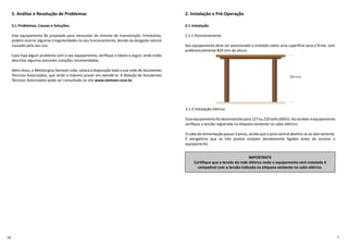 5. Análise e Resolução de Problemas
5.1 Problemas, Causas e Soluções.
Este equipamento foi projetado para necessitar do mínimo de manutenção. Entretanto,
podem ocorrer algumas irregularidades no seu funcionamento, devido ao desgaste natural
causado pelo seu uso.
Caso haja algum problema com o seu equipamento, veriﬁque a tabela a seguir, onde estão
descritas algumas possíveis soluções recomendadas.
Além disso, a Metalúrgica Siemsen Ltda. coloca à disposição toda a sua rede de Assistentes
Técnicos Autorizados, que terão o máximo prazer em atendê-lo. A Relação de Assistentes
Técnicos Autorizados pode ser consultada no site www.siemsen.com.br.
2. Instalação e Pré-Operação
2.1 Instalação
2.1.1 Posicionamento
Seu equipamento deve ser posicionado e nivelado sobre uma super cie seca e ﬁrme. com
preferencialmente 850 mm de altura.
2.1.2 Instalação Elétrica
Esseequipamentofoi desenvolvidopara127ou220volts(60Hz). Aoreceber oequipamento
veriﬁque a tensão registrada na e queta existente no cabo elétrico.
O cabo de alimentação possui 3 pinos, sendo que o pino central des na-se ao aterramento.
É obrigatório que os três pontos estejam devidamente ligados antes de acionar o
equipamento.
IMPORTANTE
Cer ﬁque que a tensão da rede elétrica onde o equipamento será instalado é
compa vel com a tensão indicada na e queta existente no cabo elétrico.
 