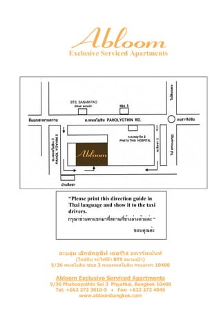 Exclusive Serviced Apartments




       “Please print this direction guide in
       Thai language and show it to the taxi
       drivers.
       กรุณาช่วยพาแขกมาที่สถานที่ข้างล่างด้วยค่ะ ”
                                       ขอบคุณค่ะ


   อะบลูม เอ็กซคลูซีฟ เซอรวิส อพารทเมนท
         (ใกลกบ รถไฟฟา BTS สนามเปา)
               ั
5/36 พหลโยธิน ซอย 3 ถนนพหลโยธิน กรุงเทพฯ 10400

  Abloom Exclusive Serviced Apartments
5/36 Phahonyothin Soi 3 Phyathai, Bangkok 10400
  Tel: +662 272 3010-5 ♦ Fax: +622 272 4045
           www.abloombangkok.com
 