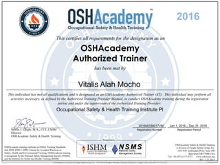 This certifies all requirements for the designation as an
OSHAcademy
Authorized Trainer
has been met by
OSHAcademy training conforms to OSHA Training Standards
and ANSI Z490.1-2009, Criteria for Accepted Practices in
Safety, Health and Environmental Training. OSHAcademy training
is recognized by the National Safety Management Society (NSMS)
and the Institute for Safety and Health Training (ISHM).
OSHAcademy Safety & Health Training
A division of Geigle Safety Group, Inc.
1915 NW Amberglen Pkwy Suite 400
Beaverton OR 97006 USA
Tel: +01 (971) 217-8721 www.oshatrain.org
Rev. 1.21.2015
__________________________________
Steven J. Geigle, M.A., CET, CSHM
Director
OSHAcademy Safety & Health Training
This individual has met all qualifications and is designated as an OSHAcademy Authorized Trainer (AT). This individual may perform all
activities necessary, as defined by the Authorized Training Provider Manual, to conduct OSHAcademy training during the registration
period and under the supervision of the Authorized Training Provider:
Registration Number Registration Period
Jan 1, 2016 – Dec 31, 2016
2016
Vitalis Alah Mocho
Occupational Safety & Health Training Institute Pl
201608180017VM
 