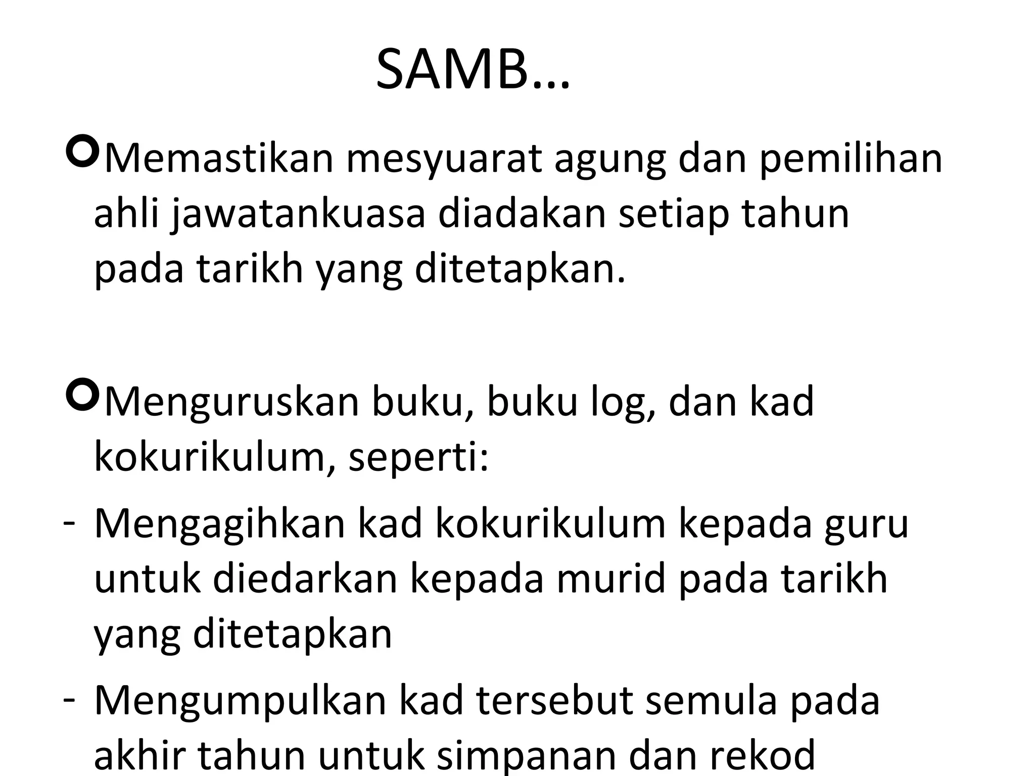 SAMB…
Memastikan mesyuarat agung dan pemilihan
ahli jawatankuasa diadakan setiap tahun
pada tarikh yang ditetapkan.
Menguruskan buku, buku log, dan kad
kokurikulum, seperti:
- Mengagihkan kad kokurikulum kepada guru
untuk diedarkan kepada murid pada tarikh
yang ditetapkan
- Mengumpulkan kad tersebut semula pada
akhir tahun untuk simpanan dan rekod
 