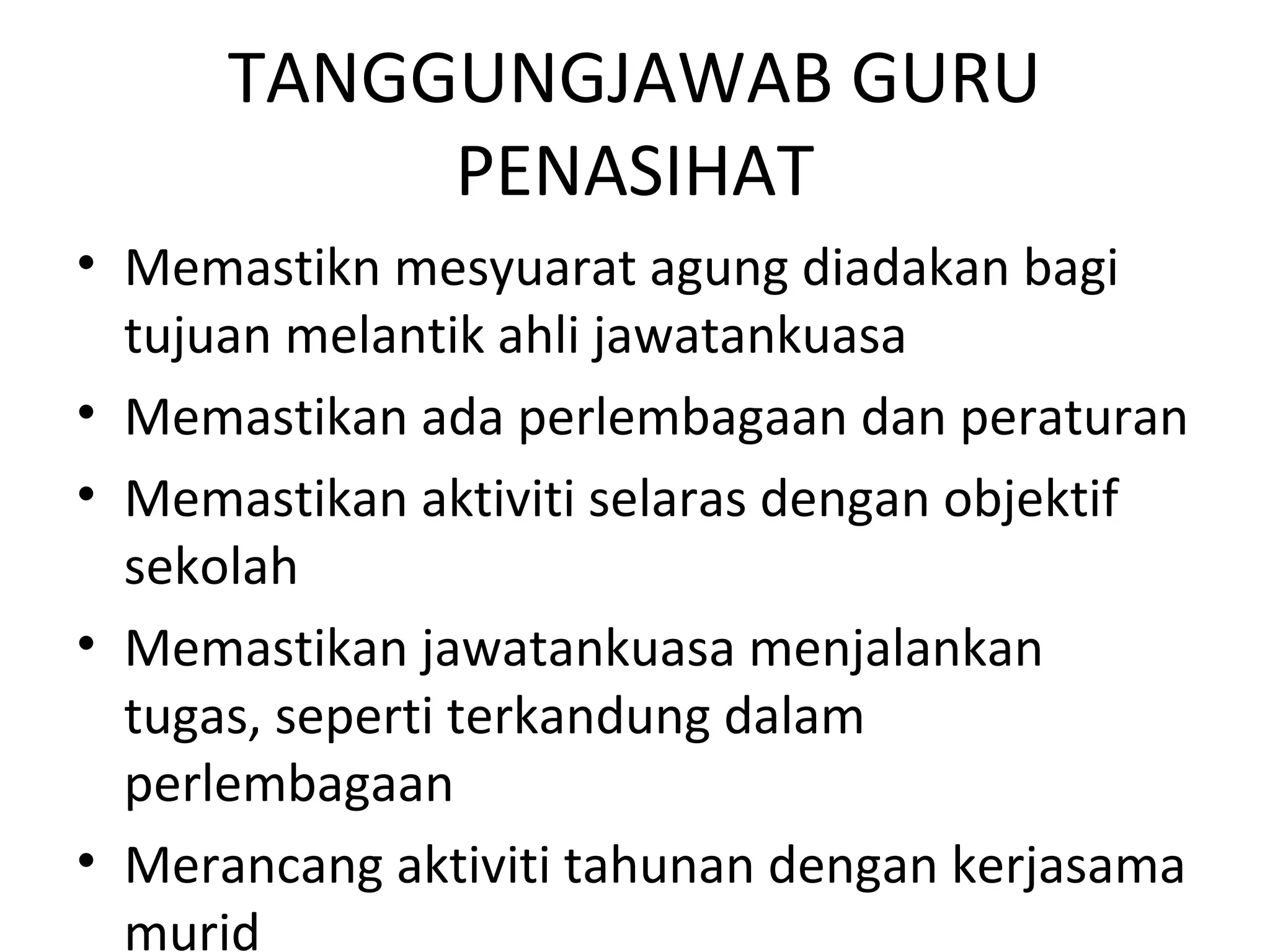 TANGGUNGJAWAB GURU
PENASIHAT
• Memastikn mesyuarat agung diadakan bagi
tujuan melantik ahli jawatankuasa
• Memastikan ada perlembagaan dan peraturan
• Memastikan aktiviti selaras dengan objektif
sekolah
• Memastikan jawatankuasa menjalankan
tugas, seperti terkandung dalam
perlembagaan
• Merancang aktiviti tahunan dengan kerjasama
murid
 