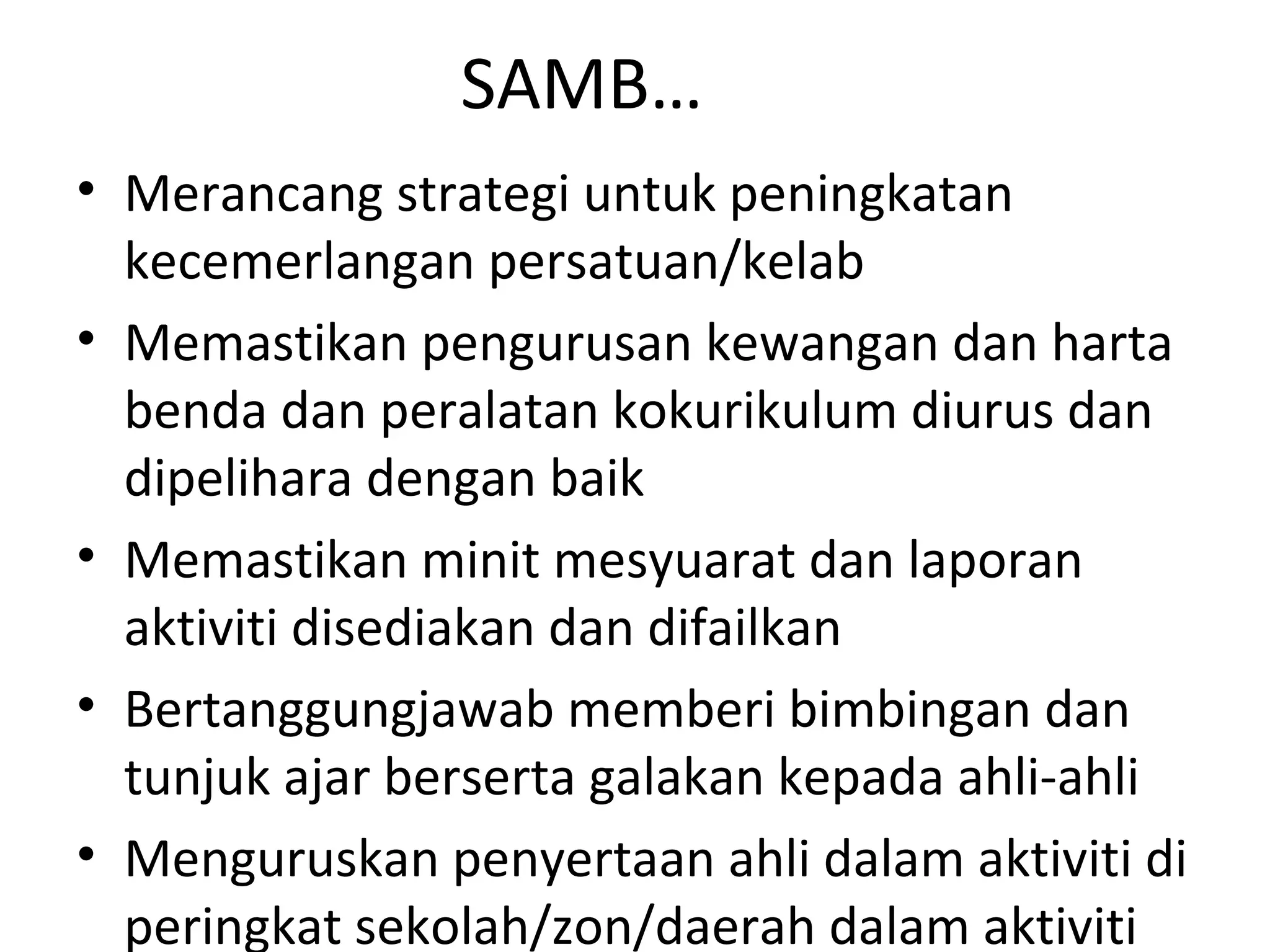 SAMB…
• Merancang strategi untuk peningkatan
kecemerlangan persatuan/kelab
• Memastikan pengurusan kewangan dan harta
benda dan peralatan kokurikulum diurus dan
dipelihara dengan baik
• Memastikan minit mesyuarat dan laporan
aktiviti disediakan dan difailkan
• Bertanggungjawab memberi bimbingan dan
tunjuk ajar berserta galakan kepada ahli-ahli
• Menguruskan penyertaan ahli dalam aktiviti di
peringkat sekolah/zon/daerah dalam aktiviti
 
