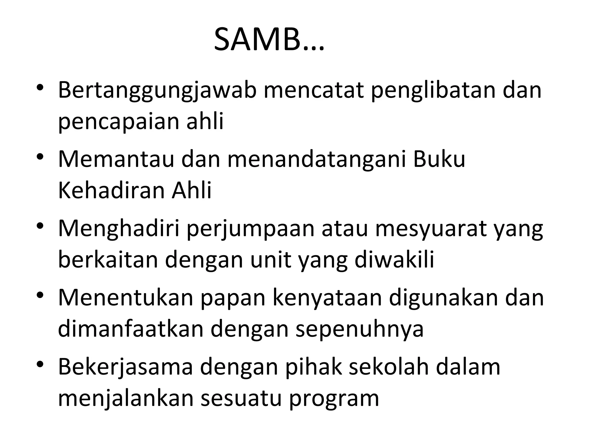 SAMB…
• Bertanggungjawab mencatat penglibatan dan
pencapaian ahli
• Memantau dan menandatangani Buku
Kehadiran Ahli
• Menghadiri perjumpaan atau mesyuarat yang
berkaitan dengan unit yang diwakili
• Menentukan papan kenyataan digunakan dan
dimanfaatkan dengan sepenuhnya
• Bekerjasama dengan pihak sekolah dalam
menjalankan sesuatu program
 