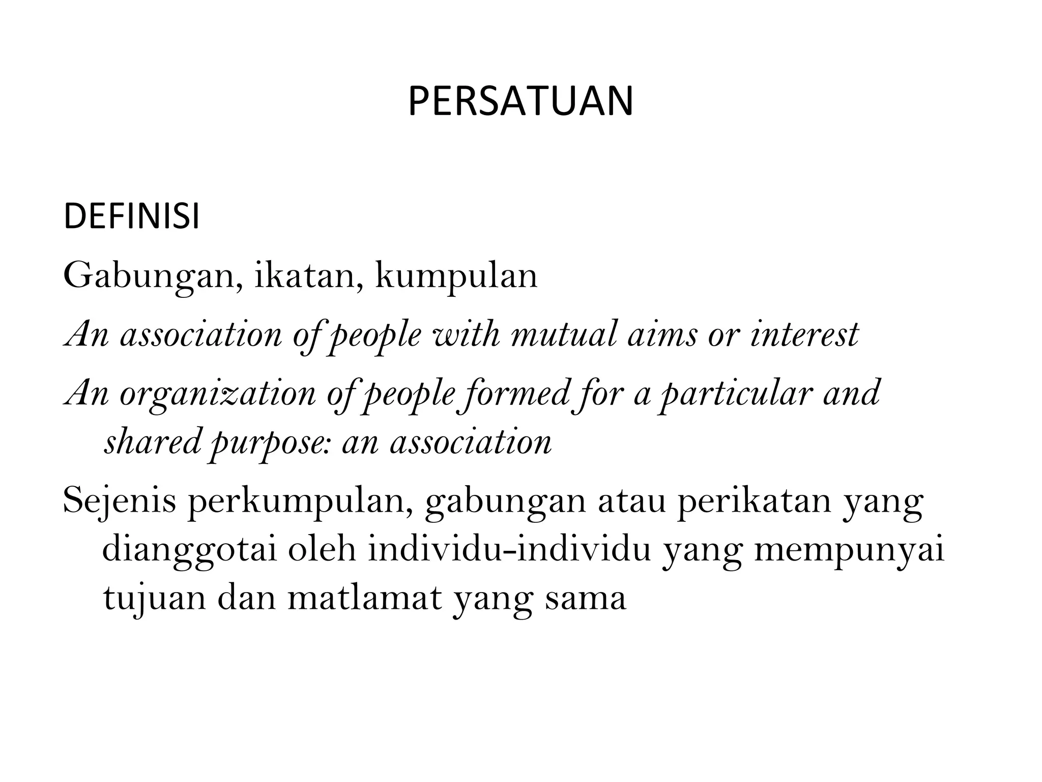 PERSATUAN
DEFINISI
Gabungan, ikatan, kumpulan
An association of people with mutual aims or interest
An organization of people formed for a particular and
shared purpose: an association
Sejenis perkumpulan, gabungan atau perikatan yang
dianggotai oleh individu-individu yang mempunyai
tujuan dan matlamat yang sama
 