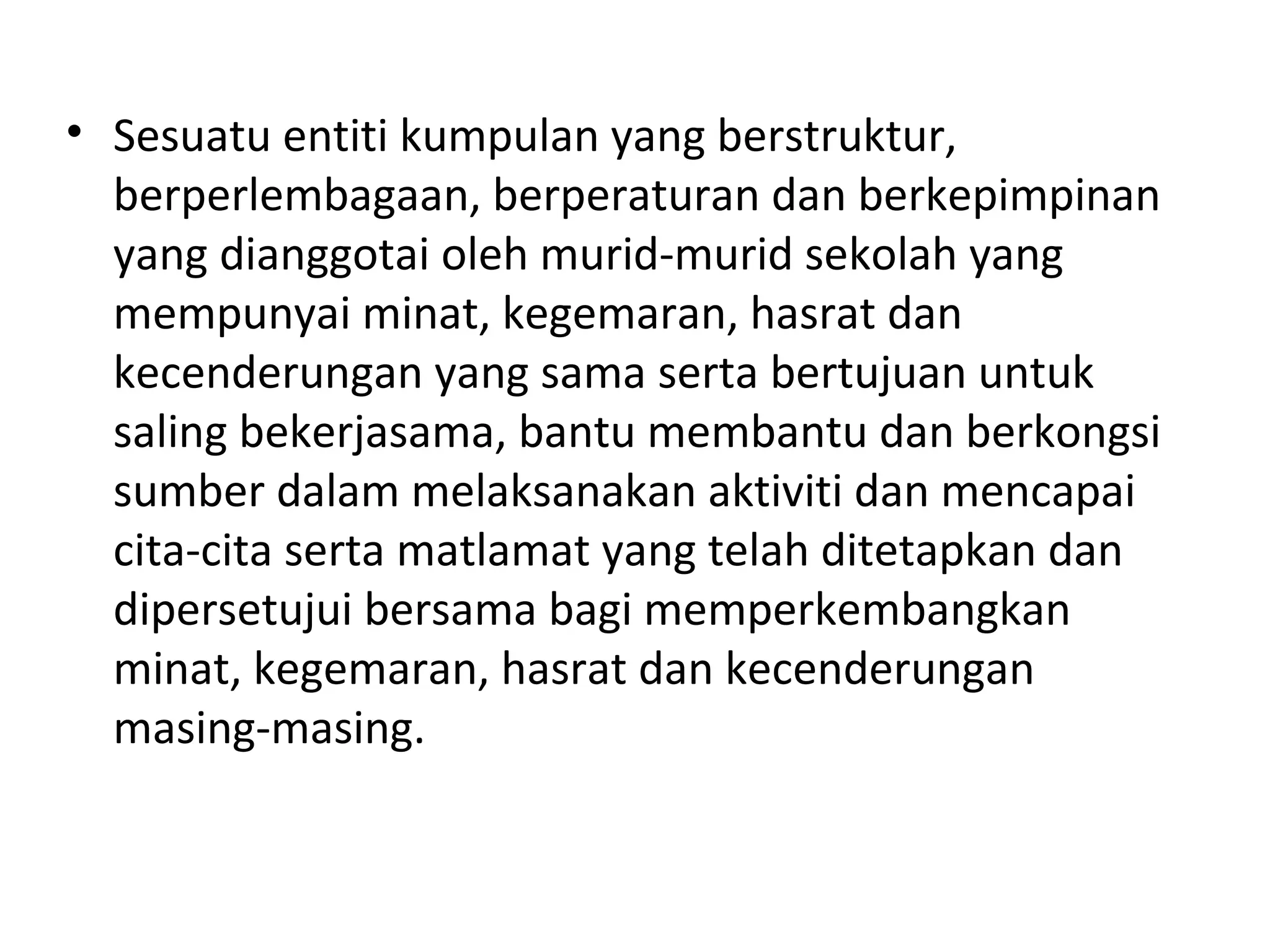 • Sesuatu entiti kumpulan yang berstruktur,
berperlembagaan, berperaturan dan berkepimpinan
yang dianggotai oleh murid-murid sekolah yang
mempunyai minat, kegemaran, hasrat dan
kecenderungan yang sama serta bertujuan untuk
saling bekerjasama, bantu membantu dan berkongsi
sumber dalam melaksanakan aktiviti dan mencapai
cita-cita serta matlamat yang telah ditetapkan dan
dipersetujui bersama bagi memperkembangkan
minat, kegemaran, hasrat dan kecenderungan
masing-masing.
 