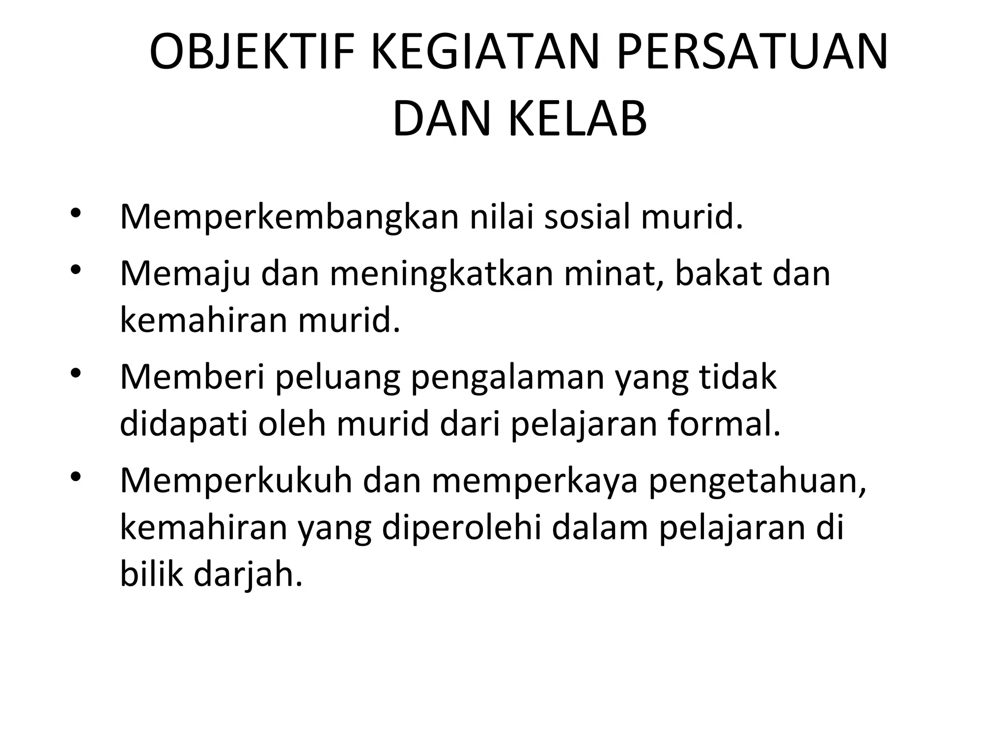OBJEKTIF KEGIATAN PERSATUAN
DAN KELAB
• Memperkembangkan nilai sosial murid.
• Memaju dan meningkatkan minat, bakat dan
kemahiran murid.
• Memberi peluang pengalaman yang tidak
didapati oleh murid dari pelajaran formal.
• Memperkukuh dan memperkaya pengetahuan,
kemahiran yang diperolehi dalam pelajaran di
bilik darjah.
 
