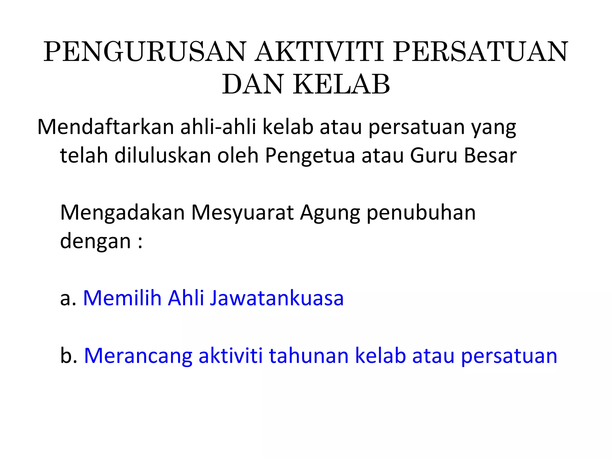 Mendaftarkan ahli-ahli kelab atau persatuan yang
telah diluluskan oleh Pengetua atau Guru Besar
Mengadakan Mesyuarat Agung penubuhan
dengan :
a. Memilih Ahli Jawatankuasa
b. Merancang aktiviti tahunan kelab atau persatuan
PENGURUSAN AKTIVITI PERSATUAN
DAN KELAB
 