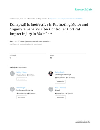 See	discussions,	stats,	and	author	profiles	for	this	publication	at:	https://www.researchgate.net/publication/233890511
Donepezil	Is	Ineffective	in	Promoting	Motor	and
Cognitive	Benefits	after	Controlled	Cortical
Impact	Injury	in	Male	Rats
ARTICLE		in		JOURNAL	OF	NEUROTRAUMA	·	DECEMBER	2012
Impact	Factor:	3.71	·	DOI:	10.1089/neu.2012.2782	·	Source:	PubMed
CITATIONS
6
READS
53
7	AUTHORS,	INCLUDING:
Kaitlyn	E	Shaw
4	PUBLICATIONS			50	CITATIONS			
SEE	PROFILE
Corina	Bondi
University	of	Pittsburgh
20	PUBLICATIONS			797	CITATIONS			
SEE	PROFILE
Samuel	Light
Northwestern	University
14	PUBLICATIONS			76	CITATIONS			
SEE	PROFILE
Rose	L	McAloon
Westat
8	PUBLICATIONS			79	CITATIONS			
SEE	PROFILE
Available	from:	Samuel	Light
Retrieved	on:	10	February	2016
 
