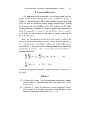Three-dimensional Mathematical Modeling of Heat Transfer … 979
8. Summary and Conclusion
In this work, we prepared the approach to get the mathematical modeling
of heat transfer in the Garnissage furnace and we exerted the process of
finding its numerical solution. We invoked the physical conservation laws,
that is the mass, the momentum, and the energy conservation laws, to earn
the continuity, the Navier-Stokes, and the heat equation, and the Stefan
condition was used to model the free boundary between the solid and liquid
phase. The approach was continued by deriving the new version of equations
in the stream function system before we wanted to transfer the system into
the weak formulation.
Since the finite element method have been chosen to achieve the
numerical solution of the transport system, we got the system of equations in
the variational system by handling the sufficient test functions. The process
was completed by discretization of the domain and applying the approximate
value instead of variables. At last we reached the system with nonlinear and
linear equations (6.12),
( )
( )( )( )
∑ ∑ ∑= = =
==+
hN
i
hN
j
hN
i
ikiijkji hNkbUaUU
1 1 1
,...,,3,2,1,0
( )
( )
∑=
==
hN
i
jiij hNjdVc
1
,...,,3,2,1,
and finally we suggested the Newton’s method to solve the nonlinear part of
the system.
References
[1] A. Ungan and R. Viskanta, Three-dimensional numerical modeling of circulation
and heat transfer in a glass melting tank, IEEE Trans. Industry Appl. IA-22(5)
(1986), 922-933.
[2] A. Ungan and R. Viskanta, Three-dimensional numerical simulation of circulation
and heat transfer in an electrically boosted glass melting tank. Part 2. Sample
simulations, Glastechnische Berichte 60(4) (1987), 115-124.
 