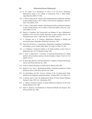 Mohammad Hassan Mohammadi980
[3] S. YU. Sadov, P. N. Shivakumar, D. Firsov, S. H. Lui and R. Thulasiram,
Mathematical model of ice melting on transmission lines, J. Math. Model.
Algorithms 6(2) (2007), 273-286.
[4] L. Pilon, G. Zhao and R. Viskanta, Three-dimensional flow and thermal structures
in glass melting furnaces. Part I. Effects of the heat flux distribution, Glass Sci.
Tech. 75(2) (2002), 55-68.
[5] L. Pilon, G. Zhao and R. Viskanta, Three-dimensional flow and thermal structures
in glass melting furnaces. Part II. Effect of batch and bubbles, Glass Sci. Tech.
75(3) (2006), 115-124.
[6] Manoj K. Choudhary, Raj Venuturumilli and Matthew R. Hyre, Mathematical
modeling of flow and heat transfer phenomena in glass melting, delivery, and
forming processes, Inter. J. Appl. Glass Sci. 1(2) (2010), 188-214.
[7] V. Alexiades and A. D. Solomon, Mathematical Modeling of Melting and
Freezing Processes, Hemisphere Publishing Corporation, 1993.
[8] Henry Hu and Stavros A. Argyropoulos, Mathematical modelling of solidification
and melting: a review, Model. Simul. Mater. Sci. Engin. 4 (1996), 371-396.
[9] J. F. Rodrigues, Variational methods in the Stefan problem, Lecture Notes in
Mathematics, pp. 147-212, Springer-Verlag, 1994.
[10] C. Vuik, A. Segal and F. J. Vermolen, A conserving discretization for a Stefan
problem with an interface reaction at the free boundary, Comput. Visual. Sci. 3(1)
(2000), 109-114.
[11] R. Byron Bird, Warren E. Stewart and Edwin N. Lightfoot, Transport Phenomena,
2nd ed., John Wiley and Sons, Inc., 2002.
[12] Irving H. Shames, Mechanics of Fluids, 4th ed., McGraw-Hill, 2003.
[13] Robert W. Fox, Alan T. McDonald and Philip J. Pritchard, Introduction to Fluid
Mechanics, 6th ed., John Wiley and Sons, Inc., 2004.
[14] Xu Quan-Sheng and Zhu You-Lan, Solution of the two-dimensional Stefan
problem by the singularity-separating method, J. Comput. Math. 3(1) (1985), 8-18.
[15] S. Brenner and R. Scott, The Mathematical Theory of Finite Element Methods,
Springer-Verlag, 1994. Corr. 2nd printing, 1996.
[16] C. Johnson, Numerical Solution of Partial Differential Equations by the Finite
Element Method, CUP, 1990.
[17] James F. Epperson, An Introduction to Numerical Methods and Analysis, John
Wiley and Sons, Inc., 2002.
 