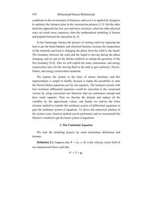 Mohammad Hassan Mohammadi970
conditions in the environment of furnaces, and even it is applied by designers
to optimize the furnaces plan in the construction process [1-3]. On the other
hand this approach has low cost and more exactness, when the other physical
ways are much more expensive, then the mathematical modeling is famous
and popular between the specialists [4, 5].
In the Garnissage furnace the process of melting starts by imposing the
heat to get the batch blanket, and electrical boosters increase the temperature
of the materials and lead to changing the phase from the solid to the liquid.
The boundary between the solid and the liquid is moving during the phase
changing, and we put on the Stefan condition to stating the geometry of the
free boundary [6-8]. Also we will exploit the mass, momentum, and energy
conservation laws for the moving fluid in the tank to get continuity, Navier-
Stokes, and energy conservation equations.
We express the system in the form of stream functions, and this
representation is simple to handle, because it makes the possibility to state
the Navier-Stokes equations just by one equation. The transport system with
four nonlinear differential equations would be converted to the variational
version by using convenient test functions that are continuous enough and
have small supports. Then we discrete the domain and replace all the
variables by the approximate values, and finally we enforce the finite
element method to transfer the nonlinear system of differential equations to
gain the nonlinear system of equations. To derive the numerical solution of
the system every classical method can be performed, and we recommend the
Newton’s method to get the linear system of equations.
2. The Continuity Equation
We start the modeling process by some elementary definitions and
lemmas.
Definition 2.1. Suppose that ( )0,, vu=V is the velocity vector field of
two-dimensional flows such that
,ψ×∇=V
 