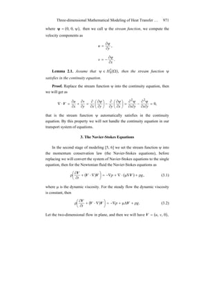 Three-dimensional Mathematical Modeling of Heat Transfer … 971
where ( ),,0,0 ψ=ψ then we call ψ the stream function, we compute the
velocity components as
,
y
u
∂
ψ∂
=
.
x
v
∂
ψ∂
−=
Lemma 2.1. Assume that ( ),1
0 Ω∈ψ H then the stream function ψ
satisfies in the continuity equation.
Proof. Replace the stream function ψ into the continuity equation, then
we will get as
,0
22
=
∂∂
ψ∂
−
∂∂
ψ∂
=⎟
⎠
⎞
⎜
⎝
⎛
∂
ψ∂
∂
∂
−⎟
⎠
⎞
⎜
⎝
⎛
∂
ψ∂
∂
∂
=
∂
∂
+
∂
∂
=⋅∇
yxyxxyyxy
v
x
u
V
that is the stream function ψ automatically satisfies in the continuity
equation. By this property we will not handle the continuity equation in our
transport system of equations.
3. The Navier-Stokes Equations
In the second stage of modeling [5, 6] we set the stream function ψ into
the momentum conservation law (the Navier-Stokes equations), before
replacing we will convert the system of Navier-Stokes equations to the single
equation, then for the Newtonian fluid the Navier-Stokes equations as
( ) ( ) ,gp
t
ρ+∇μ⋅∇+−∇=⎟
⎠
⎞
⎜
⎝
⎛ ∇⋅+
∂
∂
ρ VVV
V
(3.1)
where μ is the dynamic viscosity. For the steady flow the dynamic viscosity
is constant, then
( ) .gp
t
ρ+Δμ+−∇=⎟
⎠
⎞
⎜
⎝
⎛ ∇⋅+
∂
∂
ρ VVV
V
(3.2)
Let the two-dimensional flow in plane, and then we will have ( ),0,, vu=V
 
