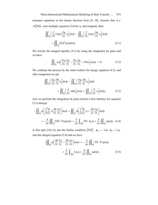 Three-dimensional Mathematical Modeling of Heat Transfer … 973
transport equations in the stream function form [9, 10]. Assume that ∈η
( ),1
0 ΩH now multiply equation (3.6) by η, and integrate, then
( ) ( )∫∫ ∫∫Ω Ω
⎟
⎠
⎞
⎜
⎝
⎛ η
∂
ψ∂
ψΔ
∂
∂
−⎟
⎠
⎞
⎜
⎝
⎛ η
∂
ψ∂
ψΔ
∂
∂
dxdy
xy
dxdy
yx
( )∫∫Ω
ψηΔϑ= .2
dxdy (5.1)
We rewrite the integral equality (4.1) by using the integration by parts and
we have
∫∫Ω
=⎟
⎠
⎞
⎜
⎝
⎛ ηΔϑ+
∂
ψ∂
∂
η∂
−
∂
ψ∂
∂
η∂
ψΔ .0dxdy
xyyx
(5.2)
We continue the process by the same technic for energy equation (4.2), and
after integration we get
∫∫ ∫∫Ω Ω
⎟
⎠
⎞
⎜
⎝
⎛ η
∂
θ∂
∂
ψ∂
−⎟
⎠
⎞
⎜
⎝
⎛ η
∂
θ∂
∂
ψ∂
dxdy
yx
dxdy
xy
∫∫ ∫∫Ω Ω
⎟
⎠
⎞
⎜
⎝
⎛ η
ρ
+⎟
⎠
⎞
⎜
⎝
⎛ θηΔ
ρ
= ,dxdy
c
S
dxdy
c
k
(5.3)
now we perform the integration by parts (Green’s first identity) for equation
(5.3) and get
∫∫ ∫∫Ω Ω ⎟
⎟
⎠
⎞
⎜
⎜
⎝
⎛
∂
η∂
∂
θ∂
+η
∂∂
θ∂
ψ+⎟
⎟
⎠
⎞
⎜
⎜
⎝
⎛
∂
η∂
∂
θ∂
η
∂∂
θ∂
ψ− dxdy
xyyx
dxdy
yxyx
22
( )∫∫ ∫ ∫∫Ω Ω∂ Ω
η
ρ
+η⋅θ∇
ρ
+η∇⋅θ∇
ρ
−= ,dxdy
c
S
c
k
dxdy
c
k
xn (5.4)
in this part [14] we put the Stefan condition [ ] txx nλ=⋅λ−=⋅θ∇ +
− nwn
into the integral equation (5.4) and we have
∫∫ ∫∫Ω Ω
η∇⋅θ∇
ρ
−=⎟
⎠
⎞
⎜
⎝
⎛
∂
η∂
∂
θ∂
−
∂
η∂
∂
θ∂
ψ− dxdy
c
k
dxdy
xyyx
∫ ∫∫Ω∂ Ω
η
ρ
+ηλ
ρ
+ ,dxdy
c
S
n
c
k
t (5.5)
 