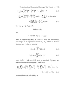 Three-dimensional Mathematical Modeling of Heat Transfer … 975
,0∫∫Ω
=⎟
⎠
⎞
⎜
⎝
⎛ ηΔϑ+
∂
ψ∂
∂
η∂
−
∂
ψ∂
∂
η∂
ψΔ dxdy
xyyx h
hhhh
h (6.2)
( )∫∫ ∫∫Ω Ω
η∇⋅θ∇
ρ
−=⎟
⎠
⎞
⎜
⎝
⎛
∂
η∂
∂
θ∂
−
∂
η∂
∂
θ∂
ψ− dxdy
c
k
dxdy
xyyx hh
hhhh
h
∫∫ ∫∫Ω Ω
η
ρ
+
∂
η∂
ρ
λ
+ ,dxdy
c
S
tc
k
h
h (6.3)
for every .hh V∈η Suppose that
( ),dim hNVh =
and
{ ( )},...,,,, 321 hNh spanV φφφφ=
where the basis functions ( ),, yxiφ ( ),...,,2,1 hNi = have small support.
Now we put on the approximate solutions ,hψ hθ in terms of the basic
functions ( ),, yxiφ thus we can write
( ) ( )
( )
∑=
φ=ψ
hN
i
iih yxUyx
1
,,, (6.4)
( ) ( )
( )
∑=
φ=θ
hN
i
iih yxVyx
1
,,, (6.5)
where ,, ii VU ( ),...,,3,2,1 hNi = are to be determined. We replace hψ
from (6.4) into the integral equation (6.2) and we get
( )( )( )
∫∫ ∑ ∑ ∑Ω
= = =
=
⎟
⎟
⎠
⎞
⎜
⎜
⎝
⎛
φΔϑ+
∂
φ∂
∂
φ∂
−
∂
φ∂
∂
φ∂
φΔ
hN
i
hN
j
hN
j
k
j
j
kj
j
k
ii dxdy
x
U
yy
U
x
U
1 1 1
,0
( ),...,,3,2,1 hNk = (6.6)
and the equality (6.6) can be restated as
 