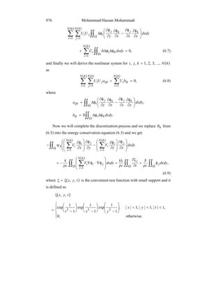 Mohammad Hassan Mohammadi976
( )( )
∑ ∑ ∫∫= =
Ω ⎟⎟
⎠
⎞
⎜⎜
⎝
⎛
∂
φ∂
∂
φ∂
−
∂
φ∂
∂
φ∂
φΔ
hN
i
hN
j
kjkj
iji dxdy
yxxy
UU
1 1
( )
∑ ∫∫=
Ω
=φΔφΔϑ+
hN
i
kii dxdyU
1
,0 (6.7)
and finally we will derive the nonlinear system for ( )hNkji ...,,3,2,1,, =
as
( )( )( )
∑ ∑ ∑= = =
=+
hN
i
hN
j
hN
i
ikiijkji bUaUU
1 1 1
,0 (6.8)
where
∫∫Ω ⎟⎟
⎠
⎞
⎜⎜
⎝
⎛
∂
φ∂
∂
φ∂
−
∂
φ∂
∂
φ∂
φΔ= ,dxdy
yxxy
a kjkj
iijk
∫∫Ω
φΔφΔϑ= .dxdyb kiik
Now we will complete the discretization process and we replace hθ from
(6.5) into the energy conservation equation (6.3) and we get
( ) ( )
∫∫ ∑∑Ω
==
⎟
⎟
⎠
⎞
⎜
⎜
⎝
⎛
∂
φ∂
⎟
⎟
⎠
⎞
⎜
⎜
⎝
⎛
∂
φ∂
−
∂
φ∂
⎟
⎟
⎠
⎞
⎜
⎜
⎝
⎛
∂
φ∂
ψ− dxdy
xy
V
yx
V
j
hN
i
i
i
j
hN
i
i
ih
11
( )
∫∫ ∫∫ ∫∫∑Ω Ω Ω
=
φ
ρ
+
∂
ξ∂
ρ
λ
+
⎟
⎟
⎠
⎞
⎜
⎜
⎝
⎛
φ∇⋅φ∇
ρ
−= ,
1
dxdy
c
S
tc
k
dxdyV
c
k
j
j
hN
i
jii
(6.9)
where ( )tyx ,,ξ=ξ is the convenient test function with small support and it
is defined as
( )tyx ,,ξ
⎪
⎩
⎪
⎨
⎧
<<<⎟
⎟
⎠
⎞
⎜
⎜
⎝
⎛
−
⎟
⎠
⎞
⎜
⎝
⎛
−
⎟
⎠
⎞
⎜
⎝
⎛
−=
.otherwise;0
,1,1,1;
1
1
exp
1
1
exp
1
1
exp
222
tyx
yxt
 
