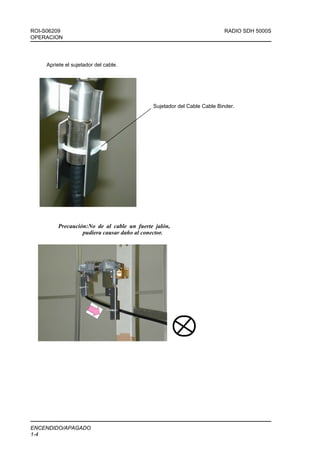ROI-S06209                                                                RADIO SDH 5000S
OPERACION




     Apriete el sujetador del cable.




                                             Sujetador del Cable Cable Binder.




          Precaución:No de al cable un fuerte jalón,
                   pudiera causar daño al conector.




ENCENDIDO/APAGADO
1-4
 