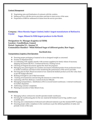 Contract Management
 Negotiating rates and finalization of contracts with the vendors.
 Setting up SLAs with the service providers and time to time review of the same.
 Preparation of MIS for settlement of claims from the service providers.
Company : Shree Renuka Sugars Limited, India’s largest manufacturer of Refined &
Crystal
Sugar, Ethanol & Fifth largest producer in the World.
Designation: Sr. Manager (Logistics & EXIM)
Location : Gandhidham, Gujarat
Period : September’11 – January’13
Commodities Handled – White Refined Sugar of different grades, Raw Sugar.
Key Result Area:
Transportation / Logistics / Port Operation
 Ensuring proper packaging of material as far as designed weight as concerned.
 Fixation of shipment terms.
 Co-ordinating with supplier (mostly with overseas suppliers) for timely release of necessary
shipping documents like B/L, Commercial Invoice, Packing List etc.
 Checking of Original documents against the check list prepared.
 Managing intra plant logistics for seamless movement of finished product from production house
to mother warehouse and time to time monitoring the performance of the service provider.
 Devising plan for Rail /Road movement of raw material & finished product across the value chain
as per the budget allocated.
 Booking of Freight in case of Rail movement.
 Tracking of In transit loss and devising the measure to control the same.
 Liasioning with Port, Railways, Customs & Excise Officials.
 Managing transportation / distribution of FG to several transit warehouses / external warehouses
for further dispatches.
 Addressing customer complaints.
 Planning & execution of Sales Return if any.
Warehousing
 Managing Labour contracts for smooth operation inside warehouses.
 Devising the warehousing plan for the raw material & Finished Good in bag /pallets as per
available space.
 Ensuring zero contamination of inbound and outbound material as per the standard SOP of quality.
 Ensuring proper safety compliance in the warehouse as per the defined guidelines of safety and
periodic review of the same.
 