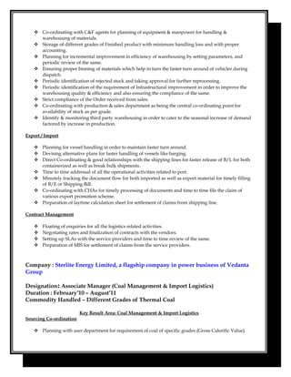  Co-ordinating with C&F agents for planning of equipment & manpower for handling &
warehousing of materials.
 Storage of different grades of Finished product with minimum handling loss and with proper
accounting.
 Planning for incremental improvement in efficiency of warehousing by setting parameters, and
periodic review of the same.
 Ensuring proper binning of materials which help in turn the faster turn around of vehicles during
dispatch.
 Periodic identification of rejected stock and taking approval for further reprocessing.
 Periodic identification of the requirement of Infrastructural improvement in order to improve the
warehousing quality & efficiency and also ensuring the compliance of the same.
 Strict compliance of the Order received from sales.
 Co-ordinating with production & sales department as being the central co-ordinating point for
availability of stock as per grade.
 Identify & monitoring third party warehousing in order to cater to the seasonal increase of demand
factored by increase in production.
Export / Import
 Planning for vessel handling in order to maintain faster turn around.
 Devising alternative plans for faster handling of vessels like barging.
 Direct Co-ordinating & good relationships with the shipping lines for faster release of B/L for both
containerized as well as break bulk shipments.
 Time to time addressal of all the operational activities related to port.
 Minutely tracking the document flow for both imported as well as export material for timely filling
of B/E or Shipping Bill.
 Co-ordinating with CHAs for timely processing of documents and time to time file the claim of
various export promotion scheme.
 Preparation of laytime calculation sheet for settlement of claims from shipping line.
Contract Management
 Floating of enquiries for all the logistics related activities.
 Negotiating rates and finalization of contracts with the vendors.
 Setting up SLAs with the service providers and time to time review of the same.
 Preparation of MIS for settlement of claims from the service providers.
Company : Sterlite Energy Limited, a flagship company in power business of Vedanta
Group
Designation: Associate Manager (Coal Management & Import Logistics)
Duration : February’10 – August’11
Commodity Handled – Different Grades of Thermal Coal
Key Result Area: Coal Management & Import Logistics
Sourcing Co-ordination
 Planning with user department for requirement of coal of specific grades (Gross Calorific Value).
 