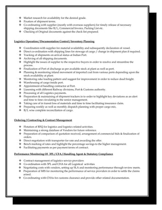  Market research for availability for the desired grade.
 Fixation of shipment terms.
 Co-ordinating with supplier (mostly with overseas suppliers) for timely release of necessary
shipping documents like B/L, Commercial Invoice, Packing List etc.
 Checking of Original documents against the check list prepared.
Logistics Operation / Documentation Control / Inventory Planning
 Coordination with supplier for material availability and subsequently declaration of vessel.
 Direct co-ordination with shipping lines for stowage of cargo / change in shipment plan if required.
 Tracking of shipments on arrival status at Indian Port.
 Archiving of all shipping documents.
 Highlight the issues of supplier to the respective buyers in order to resolve and streamline the
process.
 Finalization of Port of discharge as per available stock at plant as well as port.
 Planning & monitoring inland movement of imported coal from various ports depending upon the
stock availability at plant.
 Monitoring rake loading pattern and suggest for improvement in order to reduce dead freight.
 Warehousing of cargo inside port.
 Appointment of handling contractor at Port.
 Liasoning with different Railway divisions, Port & Customs authority.
 Processing of all Logistics payments.
 Preparation & maintaining of shipment trackers in to order to highlight key deviations as an alert
and time to time circulating to the senior management.
 Taking care of in transit loss of materials and time to time facilitating insurance claim.
 Preparing weekly as well as monthly dispatch planning with proper cargo mix.
 B/L wise complete reconciliation of cargo.
Ordering / Contracting & Contract Management
 Flotation of RFQ for logistics and logistics related activities.
 Maintaining a strong database of Vendors for future reference.
 Preparation of comparison of quotation received, arrangement of commercial bids & finalization of
orders.
 Direct negotiation with transporter for rate and awarding the offer.
 Bench marking of rates and highlight the percentage savings to the higher management.
 Facilitating payments as per payment terms of contract.
Performance Monitoring Of 3PL / CFA / Handling Agent & Statutory Compliance
 Contract management of logistics service providers
 Co-ordination with 3PL and CHA for all Logistical activities
 Negotiating costs with vendors, setting up SLA and monitoring performance through review meets.
 Preparation of MIS for monitoring the performance of service providers in order to settle the claims
arised.
 Co-ordinating with CHAs for customs clearance and provide other related documentation.
 