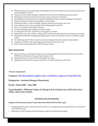  Planning of stocks by coordinating with Suppliers (local and outside) as per the forecast and ensure
stock availability at CFA's.
 Taking care of in transit damage of materials and time to time facilitating insurance claim.
 Planning for materials storage bay for faster receive and issue of materials.
 Development of infrastructure for container handling for better & faster handling of containers.
 Periodic updates on stocks and shortfalls to all concerned.
 Preparing weekly as well as monthly dispatch planning with proper cargo mix.
 Issue material to the users according to the landing date and self life.
 B/L wise complete reconciliation of cargo.
 Contract management of logistics service providers
 Co-ordination with 3PL and CHA for all Logistical activities
 Negotiating costs with vendors, setting up SLA and monitoring performance through review meets.
 Preparation of MIS for monitoring the performance of service providers in order to settle the claims
arised.
 Co-ordinating with CHAs for customs clearance and provide other related documentation.
 Compliance of SEZ norms regarding cargo movement from port to site.
 Keep a track of duty utilization of EPCG licenses issued.
Major Achievements:
 Saving of 20 Lacs on detention charges by Converting shipment from China & France from CIF to
FOB basis resulting into a huge saving on logistics cost.
 Planned & moved a volume of 850 containers from china.
 Negotiated and booked a savings around 20% on orders finalized on spot basis.
Previous Employment:
Company: TM International Logistics Ltd, A subsidiary company of Tata Steel Ltd.
Designation : Assistant Manager (Operations)
Period – March 2007 – May 2009
Cargo Handled – Different Grades of Coking & Non Coking Coal, LAM Coke, Ferro
Alloys, Steel Coils & Slabs.
Key Result Areas: Port Operation
Logistics / Warehousing / Import Export Operations (Bulk & Break Bulk cargo)
≈ Designing logistic plans and monitor timely delivery of consignments, ensuring efficiency in all aspects
of the delivery cycle.
≈ Planning for Vessel loading and discharging to achieve maximum hook output.
 
