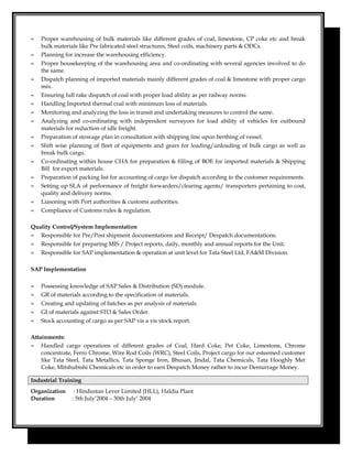 ≈ Proper warehousing of bulk materials like different grades of coal, limestone, CP coke etc and break
bulk materials like Pre fabricated steel structures, Steel coils, machinery parts & ODCs.
≈ Planning for increase the warehousing efficiency.
≈ Proper housekeeping of the warehousing area and co-ordinating with several agencies involved to do
the same.
≈ Dispatch planning of imported materials mainly different grades of coal & limestone with proper cargo
mix.
≈ Ensuring full rake dispatch of coal with proper load ability as per railway norms.
≈ Handling Imported thermal coal with minimum loss of materials.
≈ Monitoring and analyzing the loss in transit and undertaking measures to control the same.
≈ Analyzing and co-ordinating with independent surveyors for load ability of vehicles for outbound
materials for reduction of idle freight.
≈ Preparation of stowage plan in consultation with shipping line upon berthing of vessel.
≈ Shift wise planning of fleet of equipments and gears for loading/unloading of bulk cargo as well as
break bulk cargo.
≈ Co-ordinating within house CHA for preparation & filling of BOE for imported materials & Shipping
Bill for export materials.
≈ Preparation of packing list for accounting of cargo for dispatch according to the customer requirements.
≈ Setting up SLA of performance of freight forwarders/clearing agents/ transporters pertaining to cost,
quality and delivery norms.
≈ Liasoning with Port authorities & customs authorities.
≈ Compliance of Customs rules & regulation.
Quality Control/System Implementation
≈ Responsible for Pre/Post shipment documentations and Receipt/ Despatch documentations.
≈ Responsible for preparing MIS / Project reports, daily, monthly and annual reports for the Unit.
≈ Responsible for SAP implementation & operation at unit level for Tata Steel Ltd, FA&M Division.
SAP Implementation
≈ Possessing knowledge of SAP Sales & Distribution (SD) module.
≈ GR of materials according to the specification of materials.
≈ Creating and updating of batches as per analysis of materials.
≈ GI of materials against STO & Sales Order.
≈ Stock accounting of cargo as per SAP vis a vis stock report.
Attainments:
≈ Handled cargo operations of different grades of Coal, Hard Coke, Pet Coke, Limestone, Chrome
concentrate, Ferro Chrome, Wire Rod Coils (WRC), Steel Coils, Project cargo for our esteemed customer
like Tata Steel, Tata Metallics, Tata Sponge Iron, Bhusan, Jindal, Tata Chemicals, Tata Hooghly Met
Coke, Mitshubishi Chemicals etc in order to earn Despatch Money rather to incur Demurrage Money.
Industrial Training
Organization : Hindustan Lever Limited (HLL), Haldia Plant
Duration : 5th July’2004 – 30th July’ 2004
 