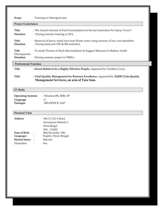 Scope : Training on Detergent unit.
Project Undertaken
Title : The Actual Amount of Fuel Consumption for hot air Generation For Spray Tower”.
Duration : During summer training in HLL.
Title : Removal of heavy metal ions from Waste water using mixture of low cost adsorbent
Duration : During final year (7th & 8th semester)
Title : To study Process of Stock Reconciliation & Suggest Measures to Reduce Audit
Discrepancies
Duration : During summer project in TMILL.
Title : Seven Habits to be a Highly Effective People, organized by Franklin Covey.
Title : Total Quality Management for Business Excellence, organized by TQMS (Tata Quality
Management Services), an arm of Tata Sons.
IT Skills
Operating Systems : Windows98, 2000, XP
Language : C
Packages : MS-OFFICE, SAP
Personal Vitae
Address : 481/C/3,G.T.Road,
Srerampore Mahesh-1,
West Bengal
PIN - 712202
Date of Birth : 28th December 1981.
Languages : English, Hindi, Bengali
Marital Status : Married
Dependent : Son
Professional Training
 