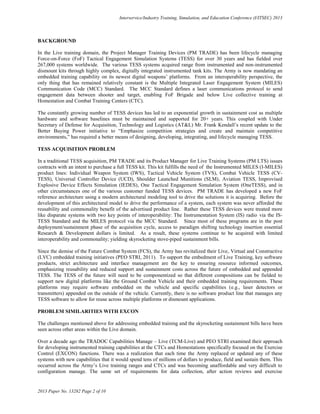 Interservice/Industry Training, Simulation, and Education Conference (I/ITSEC) 2013
2013 Paper No. 13282 Page 2 of 10
BACKGROUND
In the Live training domain, the Project Manager Training Devices (PM TRADE) has been lifecycle managing
Force-on-Force (FoF) Tactical Engagement Simulation Systems (TESS) for over 30 years and has fielded over
267,000 systems worldwide. The various TESS systems acquired range from instrumented and non-instrumented
dismount kits through highly complex, digitally integrated instrumented tank kits. The Army is now mandating an
embedded training capability on its newest digital weapons’ platforms. From an interoperability perspective, the
only thing that has remained relatively constant is the Multiple Integrated Laser Engagement System (MILES)
Communication Code (MCC) Standard. The MCC Standard defines a laser communications protocol to send
engagement data between shooter and target, enabling FoF Brigade and below Live collective training at
Homestation and Combat Training Centers (CTC).
The constantly growing number of TESS devices has led to an exponential growth in sustainment cost as multiple
hardware and software baselines must be maintained and supported for 20+ years. This coupled with Under
Secretary of Defense for Acquisition, Technology and Logistics (AT&L) Mr. Frank Kendall’s recent update to the
Better Buying Power initiative to “Emphasize competition strategies and create and maintain competitive
environments,” has required a better means of designing, developing, integrating, and lifecycle managing TESS.
TESS ACQUISITION PROBLEM
In a traditional TESS acquisition, PM TRADE and its Product Manager for Live Training Systems (PM LTS) issues
contracts with an intent to purchase a full TESS kit. This kit fulfills the need of the Instrumented MILES (I-MILES)
product lines: Individual Weapon System (IWS), Tactical Vehicle System (TVS), Combat Vehicle TESS (CV-
TESS), Universal Controller Device (UCD), Shoulder Launched Munitions (SLM), Aviation TESS, Improvised
Explosive Device Effects Simulation (IEDES), One Tactical Engagement Simulation System (OneTESS), and in
other circumstances one of the various customer funded TESS devices. PM TRADE has developed a new FoF
reference architecture using a modern architectural modeling tool to drive the solutions it is acquiring. Before the
development of this architectural model to drive the performance of a system, each system was never afforded the
reusability and commonality benefit of the advertised product line. Rather these TESS devices were treated more
like disparate systems with two key points of interoperability: The Instrumentation System (IS) radio via the IS-
TESS Standard and the MILES protocol via the MCC Standard. Since most of these programs are in the post
deployment/sustainment phase of the acquisition cycle, access to paradigm shifting technology insertion essential
Research & Development dollars is limited. As a result, these systems continue to be acquired with limited
interoperability and commonality; yielding skyrocketing stove-piped sustainment bills.
Since the demise of the Future Combat System (FCS), the Army has revitalized their Live, Virtual and Constructive
(LVC) embedded training initiatives (PEO STRI, 2011). To support the embedment of Live Training, key software
products, strict architecture and interface management are the key to ensuring resource informed outcomes,
emphasizing reusability and reduced support and sustainment costs across the future of embedded and appended
TESS. The TESS of the future will need to be componentized so that different compositions can be fielded to
support new digital platforms like the Ground Combat Vehicle and their embedded training requirements. These
platforms may require software embedded on the vehicle and specific capabilities (e.g., laser detectors or
transmitters) appended on the outside of the vehicle. Currently, there is no software product line that manages any
TESS software to allow for reuse across multiple platforms or dismount applications.
PROBLEM SIMILARITIES WITH EXCON
The challenges mentioned above for addressing embedded training and the skyrocketing sustainment bills have been
seen across other areas within the Live domain.
Over a decade ago the TRADOC Capabilities Manage – Live (TCM-Live) and PEO STRI examined their approach
for developing instrumented training capabilities at the CTCs and Homestations specifically focused on the Exercise
Control (EXCON) functions. There was a realization that each time the Army replaced or updated any of these
systems with new capabilities that it would spend tens of millions of dollars to produce, field and sustain them. This
occurred across the Army’s Live training ranges and CTCs and was becoming unaffordable and very difficult to
configuration manage. The same set of requirements for data collection, after action reviews and exercise
 