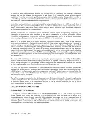 Interservice/Industry Training, Simulation, and Education Conference (I/ITSEC) 2013
2013 Paper No. 13282 Page 5 of 10
In addition to those quality attributes, the third goal adds the needs for extensibility and testability. Extensibility
supports this goal by allowing the Government to add future TESS capabilities without affecting existing
capabilities. Testability supports this goal by reducing the risk involved in updating the capabilities provided by
LTEC. Through automated tests that verify both system and service-level requirements, the Government will be sure
that adding new capabilities does not break existing capabilities.
Most of the quality attributes are positively impacted by design principles inherent in a SOA approach. Some of
these principles that were identified by O'Brien, Bass, and Merson (2005) include: services are reusable, services
share a formal contract, services are loosely coupled, services abstract underlying logic, services are composable,
services are autonomous, and services are stateless.
Reusable, encapsulated, and autonomous services with formal contracts support interoperability, adaptability, and
extensibility by allowing for rapid generation of new service compositions to facilitate requirement changes.
Extensibility is also supported via a run-time configured common data model used by all services to communicate.
Loose coupling and statelessness of services support modifiability of the architecture.
While SOA is good for some of the quality attributes, it negatively impacts others. These include testability,
performance, and adaptability. Testing SOAs can be difficult if the services are distributed across a network. In
addition, testing services provided by external organizations that are independently developed can be difficult
without source code. Very little support is currently provided for end-to-end testing of distributed SOAs. In addition
to negatively impacting testability, the nature of networked communications between services also negatively
impacts performance. Performance is also negatively impacted by service look-up (also network related) and adding
middleware to translate between services. The SOA issue with adaptability is not inherent, but is a potential issue if
well-defined governance processes are not followed in managing service development as noted by O'Brien, Bass,
and Merson (2005).
The issues with adaptability are addressed by requiring the governance process laid out by the Consolidated
Product-Line Management Program for developing new services. In regard to adaptability, this process includes an
upfront review and approval of the proposed service’s requirements and design and a verification step after the
service is implemented to ensure the original requirements and design were met.
The issues with performance are addressed via a tradeoff with service location flexibility. Given the current LTEC
use cases, the architecture does not require services be network-addressable. Instead, services communicate via a
publish/subscribe mechanism using application programming interface (API) calls to a service message broker that
keeps services loosely coupled. Performance is also improved by requiring all services to use a common data model
that all services natively understand.
The API for message communication also facilitates addressing the issues with testability. It supports implementing
a service testing framework that can stimulate a single service with inputs and verify the expected service outputs in
an automated fashion. Thanks to the composability provided by a SOA, the same framework can also be used to
verify compositions of services in the same manner.
LTEC ARCHITECTURE AND SERVICES
Evolution of the LTEC Architecture
LTEC began as a common BDA calculator for an embedded MILES TESS. That is, LTEC would be a government
owned, common BDA library that embedded TESS developers could reuse. The idea was to provide BDA
commonality among training systems, enable fair fight, and reduce procurement cost for new training systems. In
addition to providing common BDA, the original LTEC vision also included communication with sensor and
stimulator systems. For example, LTEC would receive laser detection data from a MILES laser detector and
command a vehicle’s kill indicator to flash upon assessing a kill.
 