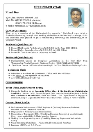 CURRICULUM VITAE
Nimai Das
S/o Late. Shyam Sundar Das
Mob No: 07298205084 (Jammu)
09804714089 (Kolkata)
e-mail : nimaidas.10712@gmail.com
Carrier Objectives:
Want to be a member of the Enthusiastic/co operative/ disciplined team. Achieve
Professional standing through hard working, dedication & combine my knowledge, skills
and academic back ground to get a commanding, rewarding and demanding job in
Corporate World.
Academic Qualification:
 Passed Madhyamik Parikshya from W.B.B.S.E. in the Year 2000 (II Div).
 Passed Higher Secondary from W.B.B.H.S.E. in 2002 (II Div).
 Passed B. Com from Calcutta University in 2005.
Technical Qualification:
 Fundamental Course in Computer Application in the Year 2004 from
Thakurpukur Youth Computer Training Centre. (DOS,PAINT,MS OFFICE)
 Certificate Course in Financial Accounting in the Year 2005 from Training Centre.
Computer Skill:
 Proficient in Windows XP (all version), Office 2007 ASAP Utilities.
 SAP, Oracle 12i ERP System CHEMPAX’98.
 Accounting Package ( Tally 7.2)
Carrier Profile:
Total Work Experience (8 Years)
 Presently Working as an Accounts Officer (Gr. – 2 ) in M/s. Berger Paints India
Limited at Jammu Unit ( Second Largest Paint manufacturing Company in India)
with a turnover of Rs.3600 crores since Oct’2009. The Organization is engage in
manufacturing of Liquid Paints (Water Based & Solvent Based) & Powder Paints.
Current Work Profile:
 Deduction & Maintenance of TDS Register & Quarterly Return submission,
issuance of TDS Certificate Form 16.
 Preparation of Monthly Bank Reconciliation.
 Processing of Transporter Bills (Checking, Booking, Payment & Maintaining in
Excel - Approx 600 Bills & Make Monthly Report).
 Making Local Expense Payment (Checking, Booking, Payment & Maintain in
Excel).
 Cash Handling (Daily Basis – Payment & Reconciliation with GL).
 Issuance of C-Forms & F- Form.
 