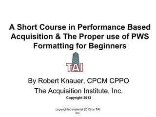 A Short Course in Performance Based
Acquisition & The Proper use of PWS
Formatting for Beginners
By Robert Knauer, CPCM CPPO
The Acquisition Institute, Inc.
Copyright 2013
copyrighted material 2013 by TAI
Inc.
 