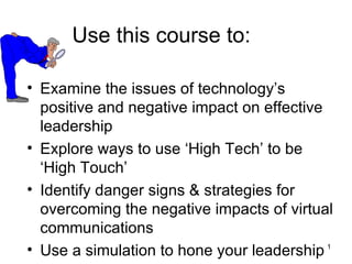 Use this course to:

• Examine the issues of technology’s
  positive and negative impact on effective
  leadership
• Explore ways to use ‘High Tech’ to be
  ‘High Touch’
• Identify danger signs & strategies for
  overcoming the negative impacts of virtual
  communications
• Use a simulation to hone your leadership 1
 