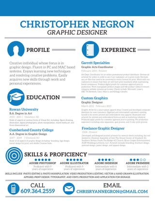 CHRISTOPHER NEGRON
PROFILE
GRAPHIC DESIGNER
CALL
609.364.2559
EMAIL
CHRISRYANNEGRON@GMAIL.COM
EXPERIENCE
EDUCATION
SKILLS & PROFICIENCY
Creative individual whose focus is in
graphic design. Fluent in PC and MAC based
systems. Enjoys learning new techniques
and resolving creative problems. Easily
acquires new skills through work and
personal experiences.
Rowan University
B.A. Degree in Art
2010 - 2011 | Glassboro, NJ
Study of aspects of various forms of Visual Art, including- ﬁgure drawing,
illustration, digital photography, photo manipulation, mixed media art, and
three-dimensional art.
Cumberland County College
A.A. Degree in Graphic Design
2007 - 2009 | Vineland, NJ
Study of all aspects of graphic design including- branding, logo design,
layout design for print, and Adobe Creative Suite.
ADOBE PHOTOSHOP
Proﬁcient with 9
years of experience
ADOBE ILLUSTRATOR
Proﬁcient with 9
years of experience
ADOBE INDESIGN
Intermediate with 6
years of experience
ADOBE PREMIERE
Intermediate with 2
years of experience
Custom Graphics
Graphic Designer
March 2012 - February 2015
Graphic Artist for a local custom apparel shop. Created and developed corporate
identities for new customers. Digitized and reformatted customers’ existing
brands to be screen printed and embroidered onto apparel. Illustrated new
artwork for printed and embroidered items as well as marketing collateral.
Produced paper proofs for customer approval prior to printing. Pre production
experience including color separation, spot process, and 4 color print process.
Garrett Specialties
Graphic Arts Coordinator
February 2015 - Present
Art Dept. Coordinator for an online promotional product distributor. Review all
artwork for orders in order to see if our customers’ art is print ready. Recreate
any art ﬁles that need to be converted to vector format for print. Work with our
customers to ensure that their art will meet print standards while maintaining
brand consistency. Produce digital proofs for customer approval prior to
production. Photo manipulate product images and edit product videos to ensure
company website remains up-to-date. Clients include: Microsoft, Lowe’s,
ABC TV Network, Cisco, Macy’s, and Kellogg’s Snacks.
Freelance Graphic Designer
2008 - Present
Developed and designed printed artwork for several clients including, but not
limited to: Chestnut Assembly of God, The Dream Center of Vineland, NJ,
Southern Section Youth,The Bridge AG Church, Bruce Cooper Entertainment,
AGM Weddings & Events, LLC. Artwork includes branding, brochure design,
postcard design, poster design, and apparel design.
SKILLS INCLUDE PHOTO EDITING & PHOTO MANIPULATION, VIDEO PRODUCTION & EDITING, VECTOR & HAND-DRAWN ILLUSTRATION,
APPAREL PRINT DESIGN, TYPOGRAPHY, AND VINYL PRODUCTION AND APPLICATION FOR SIGNAGE.
 