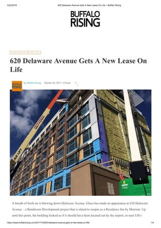 5/22/2018 620 Delaware Avenue Gets A New Lease On Life – Buffalo Rising
https://www.buffalorising.com/2017/10/620-delaware-avenue-gets-a-new-lease-on-life/ 1/4
A breath of fresh air is blowing down Delaware Avenue. Glass has made an appearance at 620 Delaware
Avenue – a Benderson Development project that is slated to reopen as a Residence Inn by Marriott. Up
until this point, the building looked as if it should have been located out by the airport, or near UB’s
h f d f h f lid f i l di i h
620 Delaware Avenue Gets A New Lease On
Life
by Buffalo Rising October 26, 2017, 3:58 pm
DEVELOPMENT THE CITY
17
 