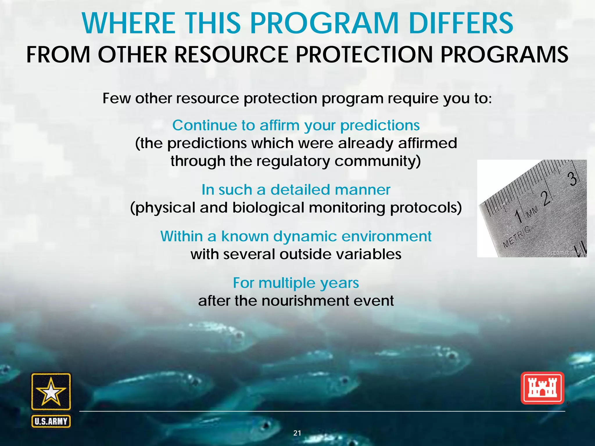 BUILDING STRONG® U.S. ARMY CORPS OF ENGINEERS | Jacksonville District
Few other resource protection program require you to:
WHERE THIS PROGRAM DIFFERS
FROM OTHER RESOURCE PROTECTION PROGRAMS
21
Continue to affirm your predictions
(the predictions which were already affirmed
through the regulatory community)
In such a detailed manner
(physical and biological monitoring protocols)
Within a known dynamic environment
with several outside variables
For multiple years
after the nourishment event
 