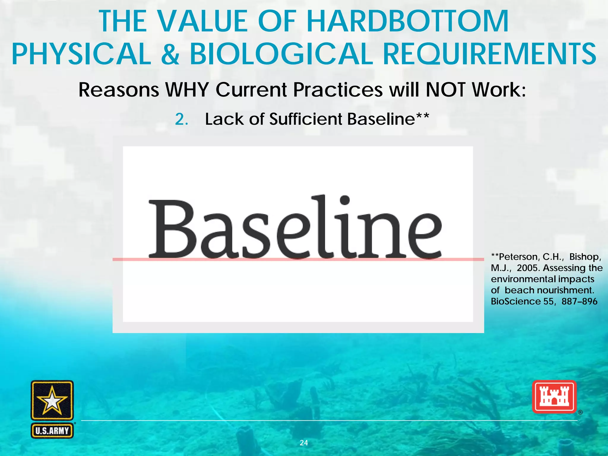 BUILDING STRONG® U.S. ARMY CORPS OF ENGINEERS | Jacksonville District
**Peterson, C.H., Bishop,
M.J., 2005. Assessing the
environmental impacts
of beach nourishment.
BioScience 55, 887–896
Reasons WHY Current Practices will NOT Work:
2. Lack of Sufficient Baseline**
THE VALUE OF HARDBOTTOM
PHYSICAL & BIOLOGICAL REQUIREMENTS
24
 