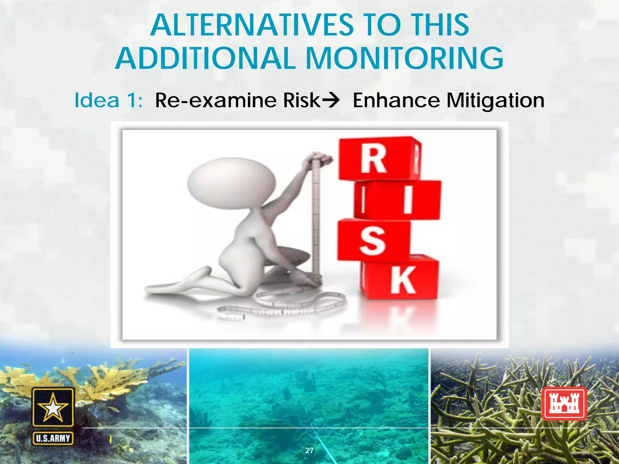BUILDING STRONG® U.S. ARMY CORPS OF ENGINEERS | Jacksonville District
Idea 1: Re-examine Risk Enhance Mitigation
ALTERNATIVES TO THIS
ADDITIONAL MONITORING
27
 