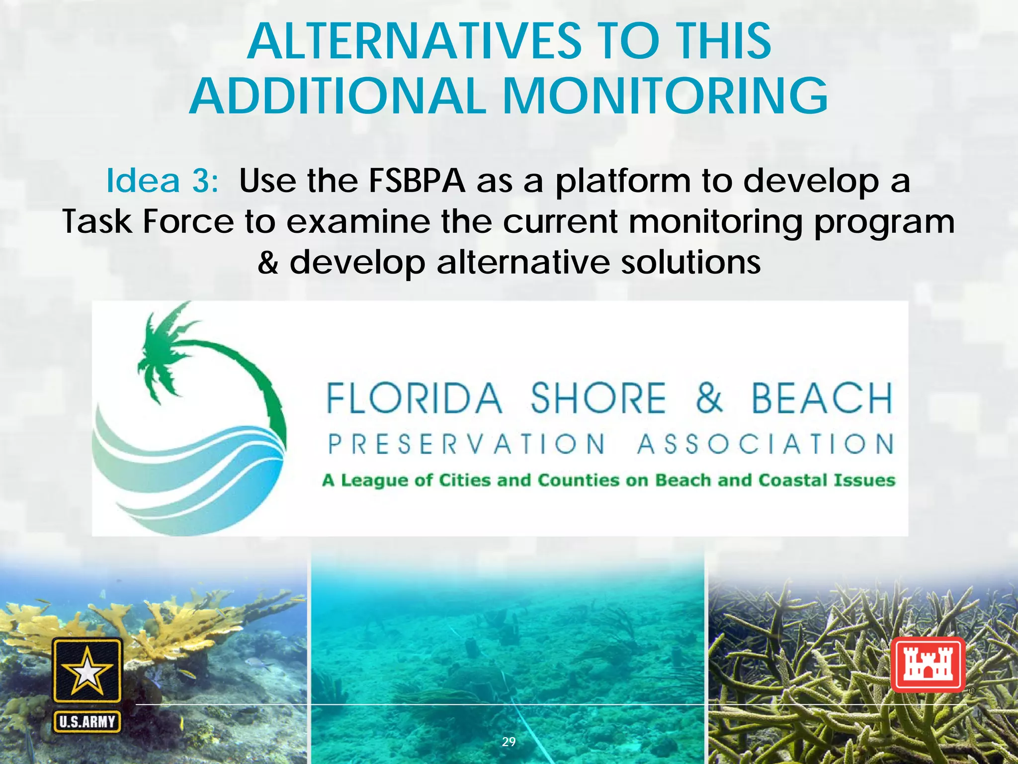 BUILDING STRONG® U.S. ARMY CORPS OF ENGINEERS | Jacksonville District
ALTERNATIVES TO THIS
ADDITIONAL MONITORING
29
Idea 3: Use the FSBPA as a platform to develop a
Task Force to examine the current monitoring program
& develop alternative solutions
 